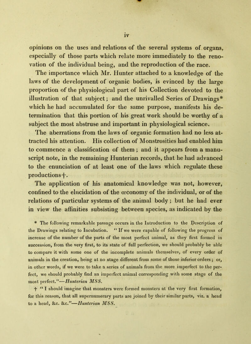 opinions on the uses and relations of the several systems of organs, especially of those parts which relate more immediately to the reno- vation of the individual being, and the reproduction of the race. The importance which Mr. Hunter attached to a knowledge of the laws of the development of organic bodies, is evinced by the large proportion of the physiological part of his Collection devoted to the illustration of that subject; and the unrivalled Series of Drawings* which he had accumulated for the same purpose, manifests his de- termination that this portion of his great work should be worthy of a subject the most abstruse and important in physiological science. The aberrations from the laws of organic formation had no less at- tracted his attention. His collection of Monstrosities had enabled him to commence a classification of them ; and it appears from a manu- script note, in the remaining Hunterian records, that he had advanced to the enunciation of at least one of the laws which regulate these productions -p. The application of his anatomical knowledge was not, however, confined to the elucidation of the oeconomy of the individual, or of the relations of particular systems of the animal body; but he had ever in view the affinities subsisting between species, as indicated by the * The following remarkable passage occurs in the Introduction to the Description of the Drawings relating to Incubation. “ If we were capable of following the progress of increase of the number of the parts of the most perfect animal, as they first formed in succession, from the very first, to its state of full perfection, we should probably be able to compare it with some one of the incomplete animals themselves, of every order of animals in the creation, being at no stage different from some of those inferior orders ; or, in other words, if we were to take a series of animals from the more imperfect to the per- fect, we should probably find an imperfect animal corresponding with some stage of the most perfect.”—Hunterian MSS. ■f “ I should imagine that monsters were formed monsters at the very first formation, for this reason, that all supernumerary parts are joined by their similar parts, viz. a head to a head, &c. &c.”—Hunterian MSS.