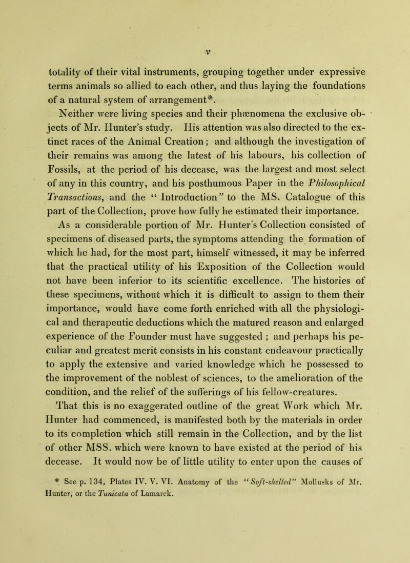 totality of their vital instruments, grouping together under expressive terms animals so allied to each other, and thus laying the foundations of a natural system of arrangement*. Neither were living species and their phenomena the exclusive ob- jects of Mr. Hunter’s study. His attention was also directed to the ex- tinct races of the Animal Creation; and although the investigation of their remains was among the latest of his labours, his collection of Fossils, at the period of his decease, was the largest and most select of any in this country, and his posthumous Paper in the Philosophical Transactions, and the “ Introduction” to the MS. Catalogue of this part of the Collection, prove how fully he estimated their importance. As a considerable portion of Mr. Hunter's Collection consisted of specimens of diseased parts, the symptoms attending the formation of which he had, for the most part, himself witnessed, it may be inferred that the practical utility of his Exposition of the Collection would not have been inferior to its scientific excellence. The histories of these specimens, without which it is difficult to assign to them their importance, would have come forth enriched with all the physiologi- cal and therapeutic deductions which the matured reason and enlarged experience of the Founder must have suggested ; and perhaps his pe- culiar and greatest merit consists in his constant endeavour practically to apply the extensive and varied knowledge which he possessed to the improvement of the noblest of sciences, to the amelioration of the condition, and the relief of the suffering's of his fellow-creatures. That this is no exaggerated outline of the great Work which Mr. Hunter had commenced, is manifested both by the materials in order to its completion which still remain in the Collection, and by the list of other MSS. which were known to have existed at the period of his decease. It would now be of little utility to enter upon the causes of * See p. 134, Plates IV. V. VI. Anatomy of the “ Soft-shelled” Mollusks of Mr. Hunter, or the Tunicata of Lamarck.