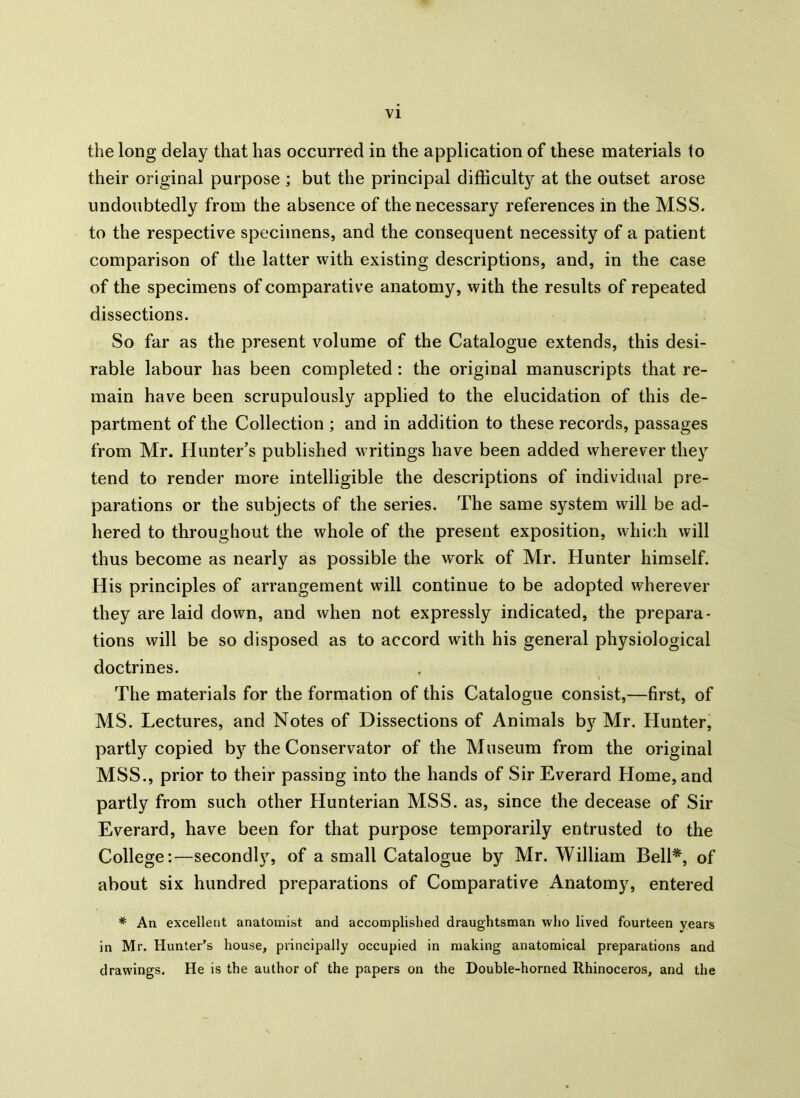the long delay that has occurred in the application of these materials to their original purpose ; but the principal difficulty at the outset arose undoubtedly from the absence of the necessary references in the MSS. to the respective specimens, and the consequent necessity of a patient comparison of the latter with existing descriptions, and, in the case of the specimens of comparative anatomy, with the results of repeated dissections. So far as the present volume of the Catalogue extends, this desi- rable labour has been completed : the original manuscripts that re- main have been scrupulously applied to the elucidation of this de- partment of the Collection ; and in addition to these records, passages from Mr. Hunter’s published writings have been added wherever they tend to render more intelligible the descriptions of individual pre- parations or the subjects of the series. The same system will be ad- hered to throughout the whole of the present exposition, which will thus become as nearly as possible the work of Mr. Hunter himself. His principles of arrangement will continue to be adopted wherever they are laid down, and when not expressly indicated, the prepara- tions will be so disposed as to accord with his general physiological doctrines. The materials for the formation of this Catalogue consist,—first, of MS. Lectures, and Notes of Dissections of Animals by^ Mr. Hunter, partly copied by the Conservator of the Museum from the original MSS., prior to their passing into the hands of Sir Everard Home, and partly from such other Hunterian MSS. as, since the decease of Sir Everard, have been for that purpose temporarily entrusted to the College:—secondly, of a small Catalogue by Mr. William Bell*, of about six hundred preparations of Comparative Anatomy, entered # An excellent anatomist and accomplished draughtsman who lived fourteen years in Mr. Hunter’s house, principally occupied in making anatomical preparations and drawings. He is the author of the papers on the Double-horned Rhinoceros, and the