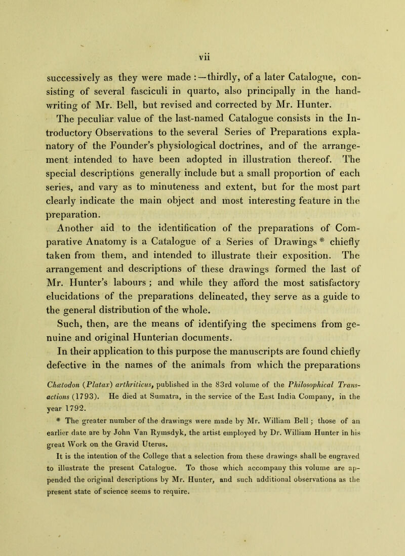 successively as they were made thirdly, of a later Catalogue, con- sisting of several fasciculi in quarto, also principally in the hand- writing of Mr. Bell, but revised and corrected by Mr. Hunter. The peculiar value of the last-named Catalogue consists in the In- troductory Observations to the several Series of Preparations expla- natory of the Founder’s physiological doctrines, and of the arrange- ment intended to have been adopted in illustration thereof. The special descriptions generally include but a small proportion of each series, and vary as to minuteness and extent, but for the most part clearly indicate the main object and most interesting feature in the preparation. Another aid to the identification of the preparations of Com- parative Anatomy is a Catalogue of a Series of Drawings * chiefly taken from them, and intended to illustrate their exposition. The arrangement and descriptions of these drawings formed the last of Mr. Hunter’s labours ; and while they afford the most satisfactory elucidations of the preparations delineated, they serve as a guide to the general distribution of the whole. Such, then, are the means of identifying the specimens from ge- nuine and original Hunterian documents. In their application to this purpose the manuscripts are found chiefly defective in the names of the animals from which the preparations Chcctodon (Platax) arthriticus, published in the 83rd volume of the Philosophical Trans- actions (1793). He died at Sumatra, in the service of the East India Company, in the year 1792. * The greater number of the drawings were made by Mr. William Bell ; those of an earlier date are by John Van Rymsdyk, the artist employed by Dr. William Hunter in his great Work on the Gravid Uterus. It is the intention of the College that a selection from these drawings shall be engraved to illustrate the present Catalogue. To those which accompany this volume are ap- pended the original descriptions by Mr. Hunter, and such additional observations as the present state of science seems to require.