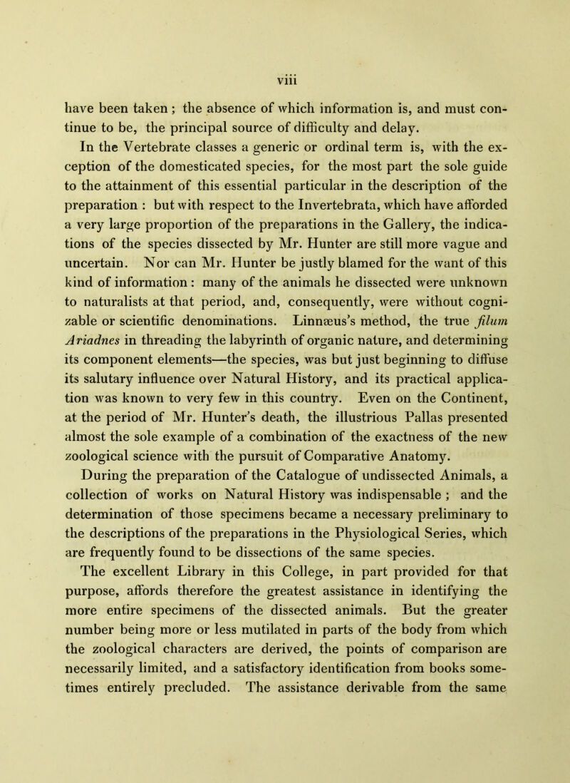 have been taken; the absence of which information is, and must con- tinue to be, the principal source of difficulty and delay. In the Vertebrate classes a generic or ordinal term is, with the ex- ception of the domesticated species, for the most part the sole guide to the attainment of this essential particular in the description of the preparation : but with respect to the Invertebrata, which have afforded a very large proportion of the preparations in the Gallery, the indica- tions of the species dissected by Mr. Hunter are still more vague and uncertain. Nor can Mr. Hunter be justly blamed for the want of this kind of information : many of the animals he dissected were unknown to naturalists at that period, and, consequently, were without cogni- zable or scientific denominations. Linnaeus’s method, the true jilum Ariadnes in threading the labyrinth of organic nature, and determining its component elements—the species, was but just beginning to diffuse its salutary influence over Natural History, and its practical applica- tion was known to very few in this country. Even on the Continent, at the period of Mr. Hunter’s death, the illustrious Pallas presented almost the sole example of a combination of the exactness of the new zoological science with the pursuit of Comparative Anatomy. During the preparation of the Catalogue of undissected Animals, a collection of works on Natural History was indispensable ; and the determination of those specimens became a necessary preliminary to the descriptions of the preparations in the Physiological Series, which are frequently found to be dissections of the same species. The excellent Library in this College, in part provided for that purpose, affords therefore the greatest assistance in identifying the more entire specimens of the dissected animals. But the greater number being more or less mutilated in parts of the body from which the zoological characters are derived, the points of comparison are necessarily limited, and a satisfactory identification from books some- times entirely precluded. The assistance derivable from the same