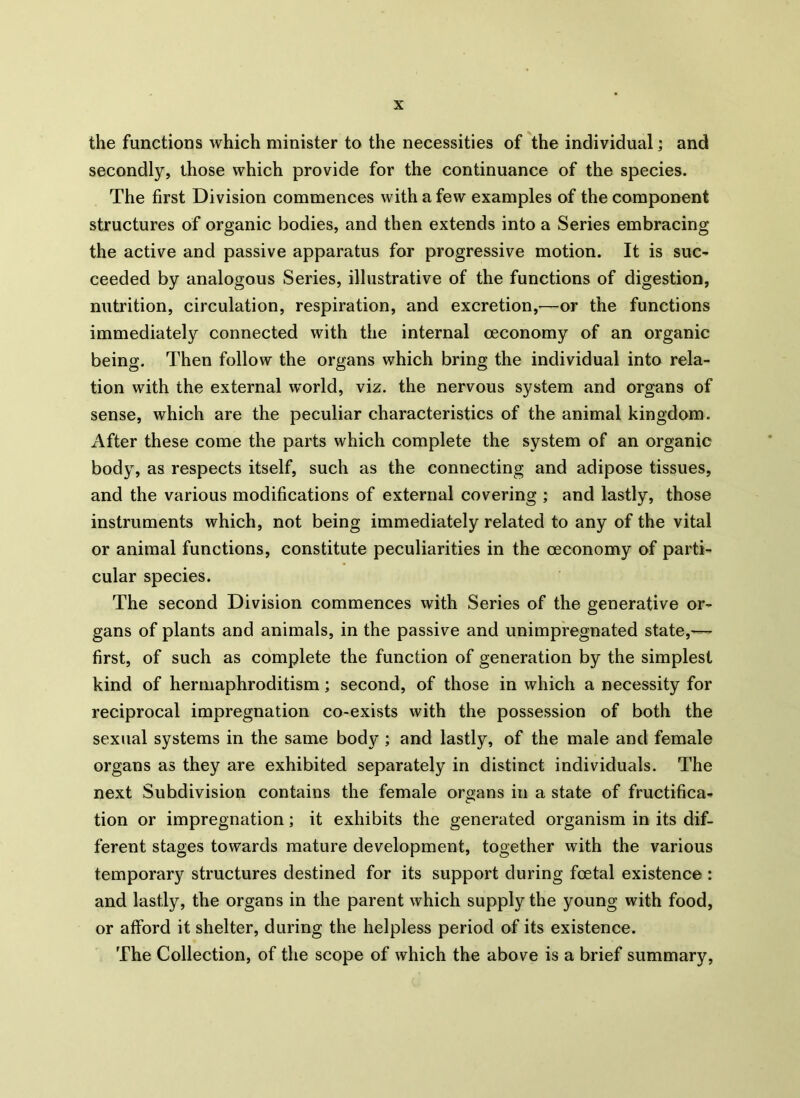 the functions which minister to the necessities of the individual; and secondly, those which provide for the continuance of the species. The first Division commences with a few examples of the component structures of organic bodies, and then extends into a Series embracing the active and passive apparatus for progressive motion. It is suc- ceeded by analogous Series, illustrative of the functions of digestion, nutrition, circulation, respiration, and excretion,—or the functions immediately connected with the internal ceconomy of an organic being. Then follow the organs which bring the individual into rela- tion with the external world, viz. the nervous system and organs of sense, which are the peculiar characteristics of the animal kingdom. After these come the parts which complete the system of an organic body, as respects itself, such as the connecting and adipose tissues, and the various modifications of external covering ; and lastly, those instruments which, not being immediately related to any of the vital or animal functions, constitute peculiarities in the ceconomy of parti- cular species. The second Division commences with Series of the generative or- gans of plants and animals, in the passive and unimpregnated state,— first, of such as complete the function of generation by the simplest kind of hermaphroditism; second, of those in which a necessity for reciprocal impregnation co-exists with the possession of both the sexual systems in the same body ; and lastly, of the male and female organs as they are exhibited separately in distinct individuals. The next Subdivision contains the female organs in a state of fructifica- tion or impregnation; it exhibits the generated organism in its dif- ferent stages towards mature development, together with the various temporary structures destined for its support during foetal existence : and lastly, the organs in the parent which supply the young with food, or afford it shelter, during the helpless period of its existence. The Collection, of the scope of which the above is a brief summary,