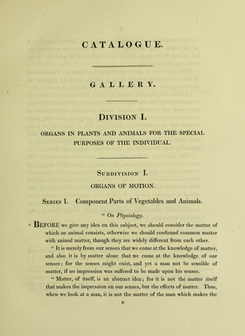 CATALOGUE. GALLERY. Division I. ORGANS IN PLANTS AND ANIMALS FOR THE SPECIAL PURPOSES OF THE INDIVIDUAL. Subdivision I. ORGANS OF MOTION. Series I. Component Parts of Vegetables and Animals. “ On Physiology. “ BEFORE we give any idea on this subject, we should consider the matter of which an animal consists, otherwise we should confound common matter with animal matter, though they are widely different from each other. “ It is merely from our senses that we come at the knowledge of matter, and also it is by matter alone that we come at the knowledge of our senses; for the senses might exist, and yet a man not be sensible of matter, if no impression was suffered to be made upon his senses. “ Matter, of itself, is an abstract idea; for it is not the matter itself that makes the impression on our senses, but the effects of matter. Thus, when we look at a man, it is not the matter of the man which makes the B