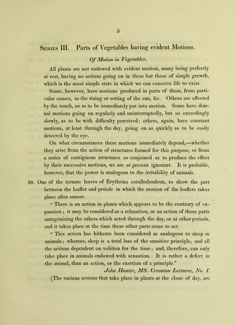 Series III. Parts of Vegetables having evident Motions. Of Motion in Vegetables. All plants are not endowed with evident motion, many being perfectly at rest, having no actions going on in them but those of simple growth, which is the most simple state in which we can conceive life to exist. Some, however, have motions produced in parts of them, from parti- cular causes, as the rising or setting of the sun, &c. Others are affected by the touch, so as to be immediately put into motion. Some have diur- nal motions going on regularly and uninterruptedly, but so exceedingly slowly, as to be with difficulty perceived: others, again, have constant motions, at least through the day, going on so quickly as to be easily detected by the eye. On what circumstances these motions immediately depend,—whether they arise from the action of structures formed for this purpose, or from a series of contiguous structures so conjoined as to produce the effect by their successive motions, we are at present ignorant. It is probable, however, that the power is analogous to the irritability of animals. 28. One of the ternate leaves of Erythrina corallodendron, to show the part between the leaflet and petiole in which the motion of the leaflets takes place after sunset. “ There is an action in plants which appears to be the contrary of ex- pansion ; it may be considered as a relaxation, or an action of those parts antagonizing the others which acted through the day, or at other periods, and it takes place at the time these other parts cease to act. “ This action has hitherto been considered as analogous to sleep in animals; whereas, sleep is a total loss of the sensitive principle, and all the actions dependent on volition for the time; and, therefore, can only take place in animals endowed with sensation. It is rather a defect in the animal, than an action, or the exertion of a principle.” John Hunter, MS. Croonian Lectures, No. /. [The various actions that take place in plants at the close of day, are