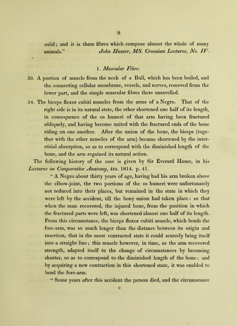 solid; and it is these fibres which compose almost the whole of many animals.” John Hunter, MS. Croonian Lectures, No. IV. 1. Muscular Fibre. 33. A portion of muscle from the neck of a Bull, which has been boiled, and the connecting cellular membrane, vessels, and nerves, removed from the lower part, and the simple muscular fibres there unravelled. 34. The biceps flexor cubiti muscles from the arms of a Negro. That of the right side is in its natural state, the other shortened one half of its length, in consequence of the os humeri of that arm having been fractured obliquely, and having become united with the fractured ends of the bone riding on one another. After the union of the bone, the biceps (toge- ther with the other muscles of the arm) became shortened by the inter- stitial absorption, so as to correspond with the diminished length of the bone, and the arm regained its natural action. The following history of the case is given by Sir Everard Home, in his Lectures on Comparative Anatomy, 4to. 1814. p. 41. “ A Negro about thirty years of age, having had his arm broken above the elbow-joint, the two portions of the os humeri were unfortunately not reduced into their places, but remained in the state in which they were left by the accident, till the bony union had taken place: so that when the man recovered, the injured bone, from the position in which the fractured parts were left, was shortened almost one half of its length. From this circumstance, the biceps flexor cubiti muscle, which bends the fore-arm, was so much longer than the distance between its origin and insertion, that in the most contracted state it could scarcely bring itself into a straight line; this muscle however, in time, as the arm recovered strength, adapted itself to the change of circumstances by becoming shorter, so as to correspond to the diminished length of the bone; and by acquiring a new contraction in this shortened state, it was enabled to bend the fore-arm. “ Some years after this accident the person died, and the circumstance c