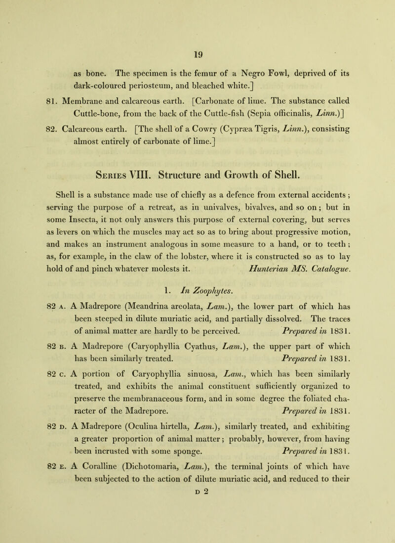 as bone. The specimen is the femur of a Negro Fowl, deprived of its dark-coloured periosteum, and bleached white.] 81. Membrane and calcareous earth. [Carbonate of lime. The substance called Cuttle-bone, from the back of the Cuttle-fish (Sepia officinalis, Linn.)] 82. Calcareous earth. [The shell of a Cowry (Cyprsea Tigris, Linn.), consisting almost entirely of carbonate of lime.] Series VIII. Structure and Growth of Shell. Shell is a substance made use of chiefly as a defence from external accidents ; serving the purpose of a retreat, as in univalves, bivalves, and so on; but in some Insecta, it not only answers this purpose of external covering, but serves as levers on which the muscles may act so as to bring about progressive motion, and makes an instrument analogous in some measure to a hand, or to teeth ; as, for example, in the claw of the lobster, where it is constructed so as to lay hold of and pinch whatever molests it. Hunterian MS. Catalogue. 1. In Zoophytes. 82 a. A Madrepore (Meandrina areolata, Lam.), the lower part of which has been steeped in dilute muriatic acid, and partially dissolved. The traces of animal matter are hardly to be perceived. Prepared in 1831. 82 b. A Madrepore (Caryophyllia Cyathus, Lam.), the upper part of which has been similarly treated. Prepared in 1831. 82 c. A portion of Caryophyllia sinuosa, Lam., which has been similarly treated, and exhibits the animal constituent sufficiently organized to preserve the membranaceous form, and in some degree the foliated cha- racter of the Madrepore. Prepared in 1831. 82 d. A Madrepore (Oculina hirtella, Lam.), similarly treated, and exhibiting a greater proportion of animal matter; probably, however, from having been incrusted with some sponge. Prepared in 1831. 82 e. A Coralline (Dichotomaria, Lam.), the terminal joints of which have been subjected to the action of dilute muriatic acid, and reduced to their d 2