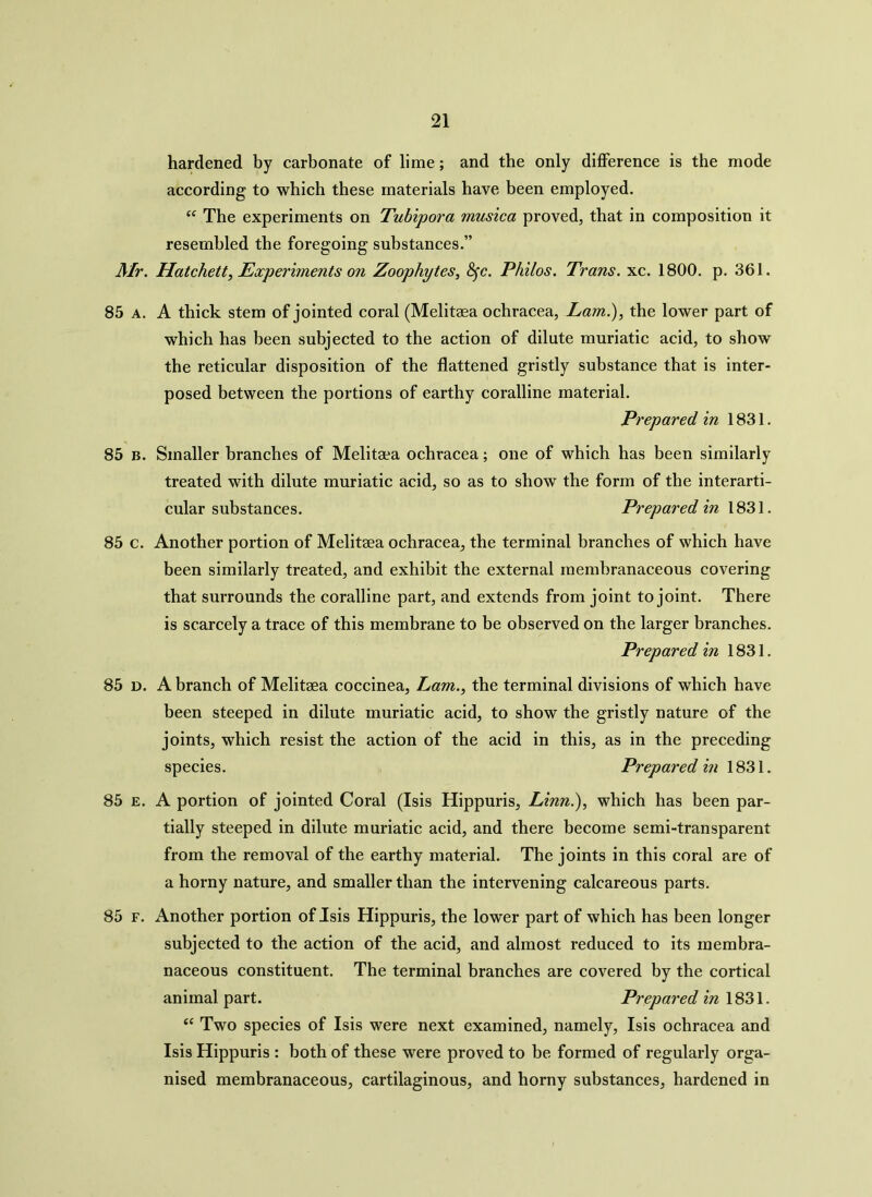 hardened by carbonate of lime; and the only difference is the mode according to which these materials have been employed. “ The experiments on Tubipora musica proved, that in composition it resembled the foregoing substances.” Mr. Hatchett, Experiments on Zoophytes, fyc. Philos. Trans, xc. 1800. p. 361. 85 a. A thick stem of jointed coral (Melitgea ochracea, Lam.), the lower part of which has been subjected to the action of dilute muriatic acid, to show the reticular disposition of the flattened gristly substance that is inter- posed between the portions of earthy coralline material. Prepared in 1831. 85 b. Smaller branches of Melitaea ochracea; one of which has been similarly treated with dilute muriatic acid, so as to show the form of the interarti- cular substances. Prepared in 1831. 85 c. Another portion of Melitaea ochracea, the terminal branches of which have been similarly treated, and exhibit the external membranaceous covering that surrounds the coralline part, and extends from joint to joint. There is scarcely a trace of this membrane to be observed on the larger branches. Prepared in 1831. 85 d. A branch of Melitaea coccinea, Lam., the terminal divisions of which have been steeped in dilute muriatic acid, to show the gristly nature of the joints, which resist the action of the acid in this, as in the preceding species. Prepared in 1831. 85 e. A portion of jointed Coral (Isis Hippuris, Linn.), which has been par- tially steeped in dilute muriatic acid, and there become semi-transparent from the removal of the earthy material. The joints in this coral are of a horny nature, and smaller than the intervening calcareous parts. 85 f. Another portion of Isis Hippuris, the lower part of which has been longer subjected to the action of the acid, and almost reduced to its membra- naceous constituent. The terminal branches are covered by the cortical animal part. Prepared in 1831. ec Two species of Isis were next examined, namely, Isis ochracea and Isis Hippuris : both of these were proved to be formed of regularly orga- nised membranaceous, cartilaginous, and horny substances, hardened in