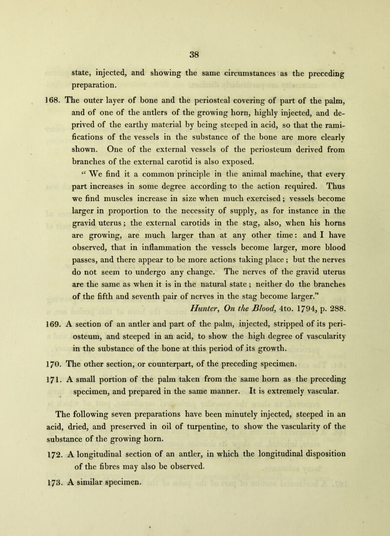 state, injected, and showing the same circumstances as the preceding preparation. 168. The outer layer of bone and the periosteal covering of part of the palm, and of one of the antlers of the growing horn, highly injected, and de- prived of the earthy material by being steeped in acid, so that the rami- fications of the vessels in the substance of the bone are more clearly shown. One of the external vessels of the periosteum derived from branches of the external carotid is also exposed. “ We find it a common principle in the animal machine, that every part increases in some degree according to the action required. Thus we find muscles increase in size when much exercised; vessels become larger in. proportion to the necessity of supply, as for instance in the gravid uterus; the external carotids in the stag, also, when his horns are growing, are much larger than at any other time: and I have observed, that in inflammation the vessels become larger, more blood passes, and there appear to be more actions taking place ; but the nerves do not seem to undergo any change. The nerves of the gravid uterus are the same as when it is in the natural state ; neither do the branches of the fifth and seventh pair of nerves in the stag become larger.” Hunter, On the Blood, 4to. 1794, p. 288. 169. A section of an antler and part of the palm, injected, stripped of its peri- osteum, and steeped in an acid, to show the high degree of vascularity in the substance of the bone at this period of its growth. 170. The other section, or counterpart, of the preceding specimen. 171. A small portion of the palm taken from the same horn as the preceding specimen, and prepared in the same manner. It is extremely vascular. The following seven preparations have been minutely injected, steeped in an acid, dried, and preserved in oil of turpentine, to show the vascularity of the substance of the growing horn. 172. A longitudinal section of an antler, in which the longitudinal disposition of the fibres may also be observed. 173. A similar specimen.