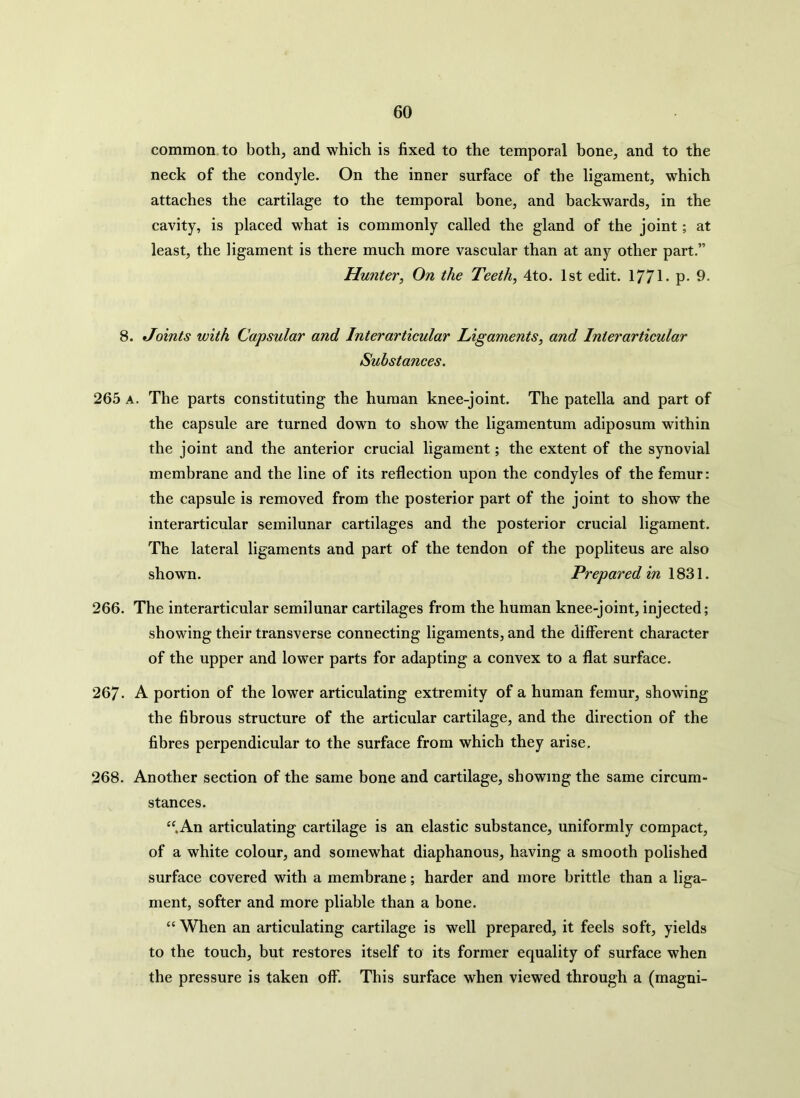 common to both, and which is fixed to the temporal bone, and to the neck of the condyle. On the inner surface of the ligament, which attaches the cartilage to the temporal bone, and backwards, in the cavity, is placed what is commonly called the gland of the joint; at least, the ligament is there much more vascular than at any other part.” Hunter, On the Teeth, 4to. 1st edit. 1771- p- 9. 8. Joints with Capsular and Interarticular Ligaments, and Inter articular Substances. 265 a. The parts constituting the human knee-joint. The patella and part of the capsule are turned down to show the ligamentum adiposum within the joint and the anterior crucial ligament; the extent of the synovial membrane and the line of its reflection upon the condyles of the femur: the capsule is removed from the posterior part of the joint to show the interarticular semilunar cartilages and the posterior crucial ligament. The lateral ligaments and part of the tendon of the popliteus are also shown. Prepared in 1831. 266. The interarticular semilunar cartilages from the human knee-joint, injected; showing their transverse connecting ligaments, and the different character of the upper and lower parts for adapting a convex to a flat surface. 267- A portion of the lower articulating extremity of a human femur, showing the fibrous structure of the articular cartilage, and the direction of the fibres perpendicular to the surface from which they arise. 268. Another section of the same bone and cartilage, showing the same circum- stances. “An articulating cartilage is an elastic substance, uniformly compact, of a white colour, and somewhat diaphanous, having a smooth polished surface covered with a membrane; harder and more brittle than a liga- ment, softer and more pliable than a bone. “ When an articulating cartilage is well prepared, it feels soft, yields to the touch, but restores itself to its former equality of surface when the pressure is taken off. This surface when viewed through a (magni-