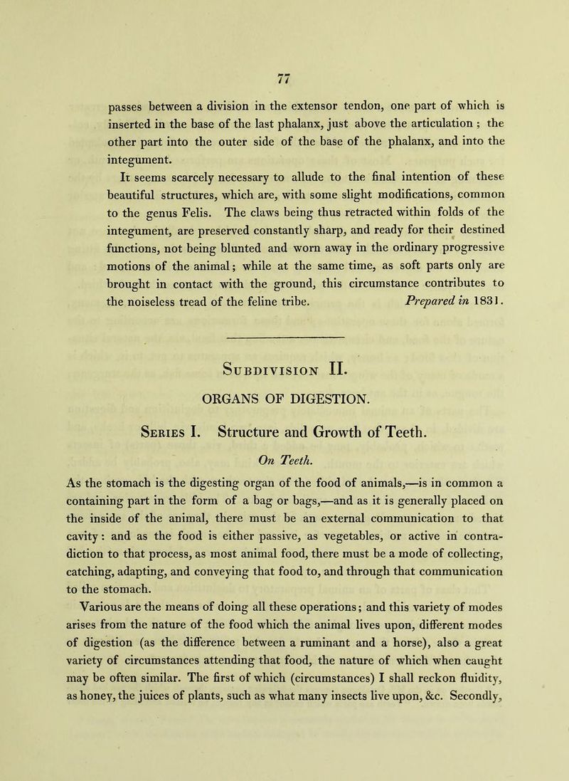 passes between a division in the extensor tendon, one part of which is inserted in the base of the last phalanx, just above the articulation ; the other part into the outer side of the base of the phalanx, and into the integument. It seems scarcely necessary to allude to the final intention of these beautiful structures, which are, with some slight modifications, common to the genus Felis. The claws being thus retracted within folds of the integument, are preserved constantly sharp, and ready for their destined functions, not being blunted and worn away in the ordinary progressive motions of the animal; while at the same time, as soft parts only are brought in contact with the ground, this circumstance contributes to the noiseless tread of the feline tribe. Prepared in 1831. Subdivision II. ORGANS OF DIGESTION. Series I. Structure and Growth of Teeth. On Teeth. As the stomach is the digesting organ of the food of animals,—is in common a containing part in the form of a bag or bags,—and as it is generally placed on the inside of the animal, there must be an external communication to that cavity: and as the food is either passive, as vegetables, or active in contra- diction to that process, as most animal food, there must be a mode of collecting, catching, adapting, and conveying that food to, and through that communication to the stomach. Various are the means of doing all these operations; and this variety of modes arises from the nature of the food which the animal lives upon, different modes of digestion (as the difference between a ruminant and a horse), also a great variety of circumstances attending that food, the nature of which when caught may be often similar. The first of which (circumstances) I shall reckon fluidity, as honey, the juices of plants, such as what many insects live upon, &c. Secondly,