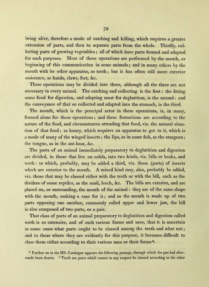 being alive, therefore a mode of catching and killing, which requires a greater extension of parts, and then to separate parts from the whole. Thirdly, col- lecting parts of growing vegetables ; all of which have parts formed and adapted for such purposes. Most of these operations are performed by the mouth, or beginning of this communication in some animals; and in many others by the mouth with its other apparatus, as teeth; but it has often still more exterior assistance, as hands, claws, feet, &c. These operations may be divided into three, although all the three are not necessary in every animal. The catching and collecting is the first: the fitting some food for digestion, and adapting most for deglutition, is the second: and the conveyance of that so collected and adapted into the stomach, is the third. The mouth, which is the principal actor in these operations, is, in many, formed alone for these operations ; and these formations are according to the nature of the food, and circumstances attending that food, viz. the natural situa- tion of that food; as honey, which requires an apparatus to get to it, which is a mode of many of the winged insects ; the lips, as in some fish, as the sturgeon; the tongue, as in the ant-bear, &c. The parts of an animal immediately preparatory to deglutition and digestion are divided, in those that live on solids, into two kinds, viz. bills or beaks, and teeth: to which, probably, may be added a third, viz. those (parts) of insects which are exterior to the mouth. A mixed kind may, also, probably be added, viz. those that may be classed either with the teeth or with the bill, such as the dividers of some reptiles, as the snail, leech, &c. The bills are exterior, and are placed on, or surrounding, the mouth of the animal: they are of the same shape with the mouth, making a case for it; and as the mouth is made up of two parts opposing one another, commonly called upper and lower jaw, the bill is also composed of two parts, or a pair. That class of parts of an animal preparatory to deglutition and digestion called teeth is so extensive, and of such various forms and uses, that it is uncertain in some cases what parts ought to be classed among the teeth and what not; and in those where they are evidently for this purpose, it becomes difficult to class them either according to their various uses or their forms *. * Further on in the MS. Catalogue appears the following passage, through which the pen had after- wards been drawn. “Teeth are parts which cannot in any respect be classed according to the other