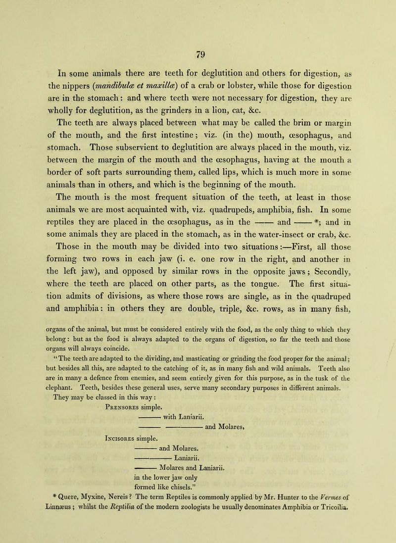 In some animals there are teeth for deglutition and others for digestion, as the nippers (mandibula et maxilla) of a crab or lobster, while those for digestion are in the stomach: and where teeth were not necessary for digestion, they are wholly for deglutition, as the grinders in a lion, cat, &c. The teeth are always placed between wThat may be called the brim or margin of the mouth, and the first intestine; viz. (in the) mouth, oesophagus, and stomach. Those subservient to deglutition are always placed in the mouth, viz. between the margin of the mouth and the oesophagus, having at the mouth a border of soft parts surrounding them, called lips, which is much more in some animals than in others, and which is the beginning of the mouth. The mouth is the most frequent situation of the teeth, at least in those animals we are most acquainted with, viz. quadrupeds, amphibia, fish. In some reptiles they are placed in the oesophagus, as in the and *; and in some animals they are placed in the stomach, as in the water-insect or crab, &c. Those in the mouth may be divided into two situations:—First, all those forming two rows in each jaw (i. e. one row in the right, and another in the left jaw), and opposed by similar rows in the opposite jaws; Secondly, where the teeth are placed on other parts, as the tongue. The first situa- tion admits of divisions, as where those rows are single, as in the quadruped and amphibia: in others they are double, triple, &c. rows, as in many fish. organs of the animal, but must be considered entirely with the food, as the only thing to which they belong: but as the food is always adapted to the organs of digestion, so far the teeth and those organs will always coincide. “ The teeth are adapted to the dividing, and masticating or grinding the food proper for the animal; but besides all this, are adapted to the catching of it, as in many fish and wild animals. Teeth also are in many a defence from enemies, and seem entirely given for this purpose, as in the tusk of the elephant. Teeth, besides these general uses, serve many secondary purposes in different animals. They may be classed in this way: Prensores simple. with Laniarii. and Molares, Incisores simple. and Molares. Laniarii. Molares and Laniarii. in the lower jaw only formed like chisels.” * Quere, Myxine, Nereis ? The term Reptiles is commonly applied by Mr. Hunter to the Vermes of Linnaeus ; whilst the Reptilia of the modern zoologists he usually denominates Amphibia or Tricoilia.