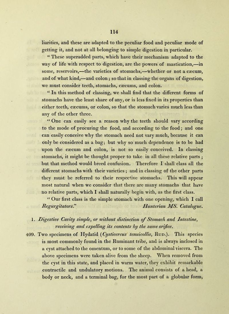 liarities, and these are adapted to the peculiar food and peculiar mode of getting it, and not at all belonging to simple digestion in particular. “ These superadded parts, which have their mechanism adapted to the way of life with respect to digestion, are the powers of mastication,—in some, reservoirs,—the varieties of stomachs,—whether or not a caecum, and of what kind,—and colon ; so that in classing the organs of digestion, we must consider teeth, stomachs, caecums, and colon. “ In this method of classing, we shall find that the different forms of stomachs have the least share of any, or is less fixed in its properties than either teeth, caecums, or colon, so that the stomach varies much less than any of the other three. “ One can easily see a reason why the teeth should vary according to the mode of procuring the food, and according to the food; and one can easily conceive why the stomach need not vary much, because it can only be considered as a bag; but why so much dependence is to be had upon the caecum and colon, is not so easily conceived. In classing stomachs, it might be thought proper to take in all these relative parts ; but that method would breed confusion. Therefore I shall class all the different stomachs with their varieties ; and in classing of the other parts they must be referred to their respective stomachs. This will appear most natural when we consider that there are many stomachs that have no relative parts, which I shall naturally begin with, as the first class. “ Our first class is the simple stomach with one opening, which I call Regurgitators.” Hunterian MS. Catalogue. 1. Digestive Cavity simple, or without distinction of Stomach and Intestine, receiving and expelling its co7itents hy the same orifice. 409. Two specimens of Hydatid (Cysticercus tenuicollis, Rud.). This species is most commonly found in the Ruminant tribe, and is always inclosed in a cyst attached to the omentum, or to some of the abdominal viscera. The above specimens were taken alive from the sheep. When removed from the cyst in this state, and placed in warm water, they exhibit remarkable contractile and undulatory motions. The animal consists of a head, a body or neck, and a terminal bag, for the most part of a globular form,