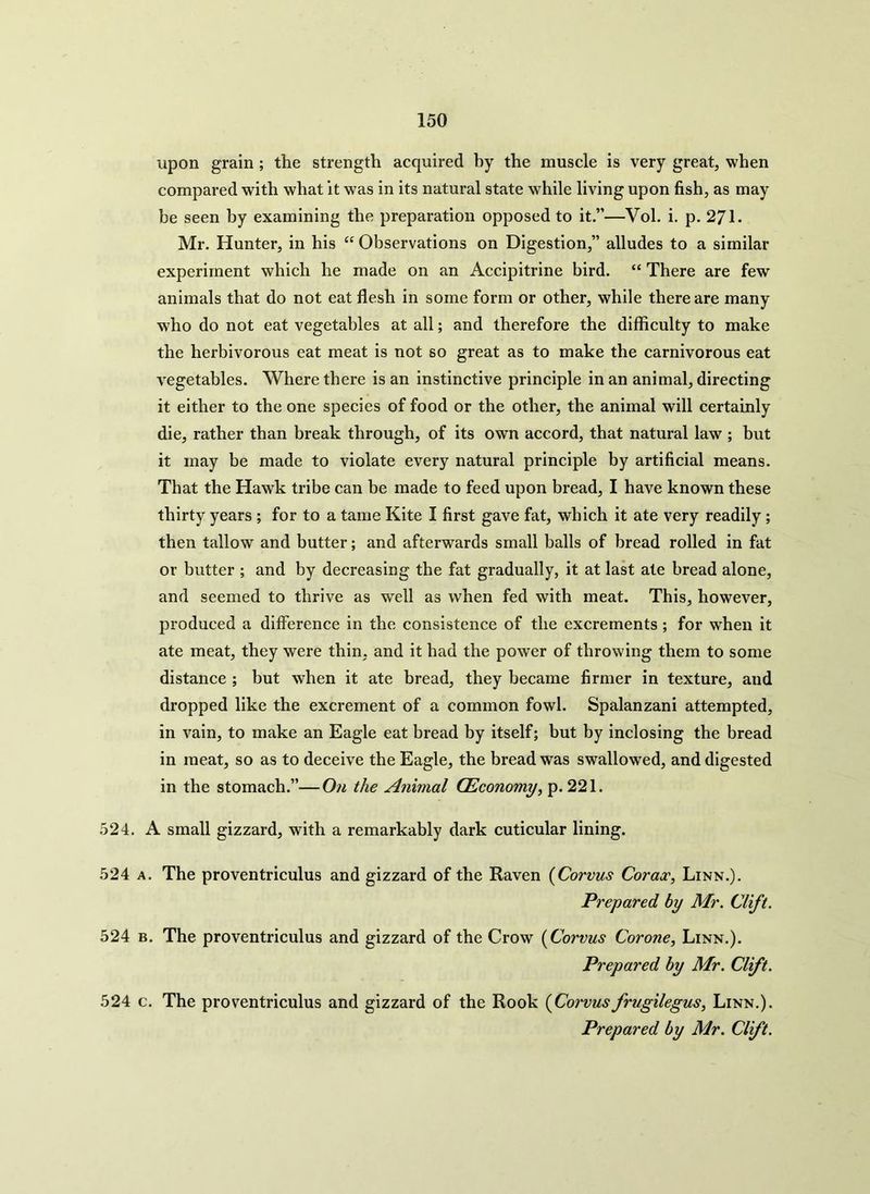 upon grain ; the strength acquired by the muscle is very great, when compai’ed with what it was in its natural state while living upon fish, as may be seen by examining the preparation opposed to it.”—Vol. i. p. 271. Mr. Hunter, in his “ Observations on Digestion,” alludes to a similar experiment which he made on an Accipitrine bird. “ There are few animals that do not eat flesh in some form or other, while there are many who do not eat vegetables at all; and therefore the difficulty to make the herbivorous eat meat is not so great as to make the carnivorous eat vegetables. Where there is an instinctive principle in an animal, directing it either to the one species of food or the other, the animal will certainly die, rather than break through, of its own accord, that natural law ; but it may be made to violate every natural principle by artificial means. That the Hawk tribe can be made to feed upon bread, I have known these thirty years ; for to a tame Kite I first gave fat, which it ate very readily; then tallow and butter; and afterwards small balls of bread rolled in fat or butter ; and by decreasing the fat gradually, it at last ate bread alone, and seemed to thrive as well as when fed with meat. This, however, produced a difference in the consistence of the excrements ; for when it ate meat, they were thin, and it had the power of throwing them to some distance ; but when it ate bread, they became firmer in texture, and dropped like the excrement of a common fowl. Spalanzani attempted, in vain, to make an Eagle eat bread by itself; but by inclosing the bread in meat, so as to deceive the Eagle, the bread was swallowed, and digested in the stomach.”—On the Animal (Economy, p. 221. 524. A small gizzard, with a remarkably dark cuticular lining. 524 a. The proventriculus and gizzard of the Raven (Corvus Corax, Linn.). Prepared by Mr. Clift. 524 b. The proventriculus and gizzard of the Crow (Corvus Corone, Linn.). Prepared by Mr. Clift. 524 c. The proventriculus and gizzard of the Rook (Corvusfrugilegus, Linn.). Prepared by Mr. Clift.