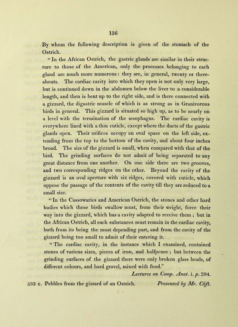 By whom the following description is given of the stomach of the Ostrich. “ In the African Ostrich, the gastric glands are similar in their struc- ture to those of the American, only the processes belonging to each gland are much more numerous: they are, in general, twenty or there- abouts. The cardiac cavity into which they open is not only very large, but is continued down in the abdomen below the liver to a considerable length, and then is bent up to the right side, and is there connected with a gizzard, the digastric muscle of which is as strong as in Granivorous birds in general. This gizzard is situated so high up, as to be nearly on a level with the termination of the oesophagus. The cardiac cavity is everywhere lined with a thin cuticle, except where the ducts of the gastric glands open. Their orifices occupy an oval space on the left side, ex- tending from the top to the bottom of the cavity, and about four inches broad. The size of the gizzard is small, when compared with that of the bird. The grinding surfaces do not admit of being separated to any great distance from one another. On one side there are two grooves, and two corresponding ridges on the other. Beyond the cavity of the gizzard is an oval aperture with six ridges, covered with cuticle, which oppose the passage of the contents of the cavity till they are reduced to a small size. “ In the Cassowaries and American Ostrich, the stones and other hard bodies which those birds swallow must, from their weight, force their way into the gizzard, which has a cavity adapted to receive them ; but in the African Ostrich, all such substances must remain in the cardiac cavity, both from its being the most depending part, and from the cavity of the gizzard being too small to admit of their entering it. “ The cardiac cavity, in the instance which I examined, contained stones of various sizes, pieces of iron, and halfpence ; but between the grinding surfaces of the gizzard there were only broken glass beads, of different colours, and hard gravel, mixed with food.” Lectures on Comp. Anat. i. p. 294. 533 e. Pebbles from the gizzard of an Ostrich. Presented by Mr. Clift.