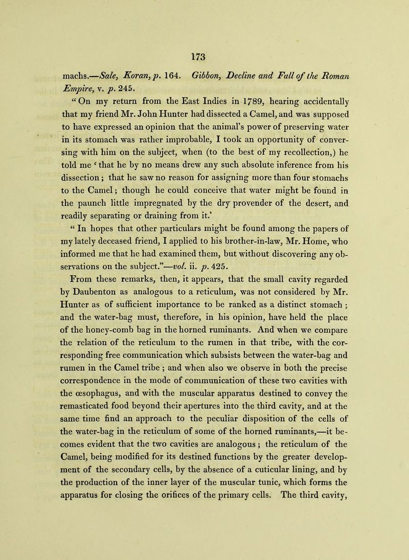 machs.—Sale, Koran, p. 164. Gibbon, Decline and Fall of the Roman Empire, v. p. 245. “On my return from the East Indies in 1789, hearing accidentally that my friend Mr. John Hunter had dissected a Camel, and was supposed to have expressed an opinion that the animal’s power of preserving water in its stomach was rather improbable, I took an opportunity of conver- sing with him on the subject, when (to the best of my recollection,) he told me f that he by no means drew any such absolute inference from his dissection ; that he saw no reason for assigning more than four stomachs to the Camel; though he could conceive that water might be found in the paunch little impregnated by the dry provender of the desert, and readily separating or draining from it.’ “ In hopes that other particulars might be found among the papers of my lately deceased friend, I applied to his brother-in-law, Mr. Home, who informed me that he had examined them, but without discovering any ob- servations on the subject.”—vol. ii. p. 425. From these remarks, then, it appears, that the small cavity regarded by Daubenton as analogous to a reticulum, was not considered by Mr. Hunter as of sufficient importance to be ranked as a distinct stomach ; and the water-bag must, therefore, in his opinion, have held the place of the honey-comb bag in the horned ruminants. And when we compare the relation of the reticulum to the rumen in that tribe, with the cor- responding free communication which subsists between the water-bag and rumen in the Camel tribe ; and when also we observe in both the precise correspondence in the mode of communication of these two cavities with the oesophagus, and with the muscular apparatus destined to convey the remasticated food beyond their apertures into the third cavity, and at the same time find an approach to the peculiar disposition of the cells of the water-bag in the reticulum of some of the horned ruminants,—it be- comes evident that the two cavities are analogous ; the reticulum of the Camel, being modified for its destined functions by the greater develop- ment of the secondary cells, by the absence of a cuticular lining, and by the production of the inner layer of the muscular tunic, which forms the apparatus for closing the orifices of the primary cells. The third cavity,