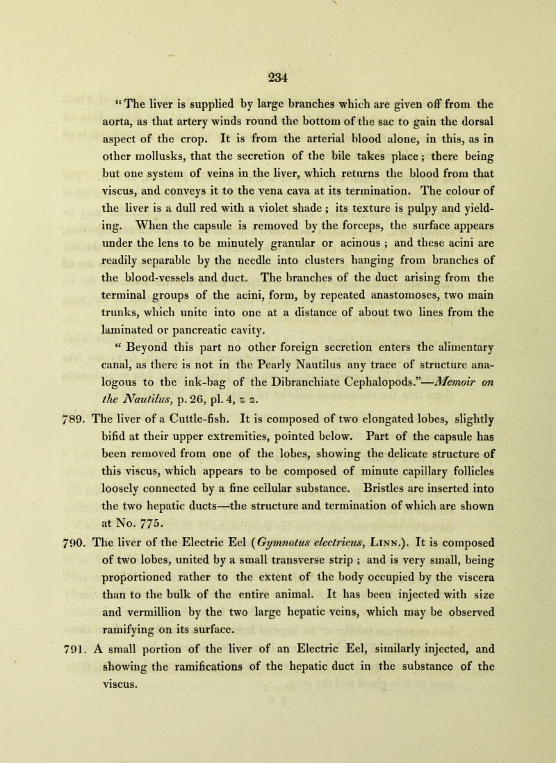 \ 234 “ The liver is supplied by large branches which are given off from the aorta, as that artery winds round the bottom of the sac to gain the dorsal aspect of the crop. It is from the arterial blood alone, in this, as in other inollusks, that the secretion of the bile takes place; there being but one system of veins in the liver, which returns the blood from that viscus, and conveys it to the vena cava at its termination. The colour of the liver is a dull red with a violet shade ; its texture is pulpy and yield- ing. When the capsule is removed by the forceps, the surface appears under the lens to be minutely granular or acinous ; and these acini are readily separable by the needle into clusters hanging from branches of the blood-vessels and duct. The branches of the duct arising from the terminal groups of the acini, form, by repeated anastomoses, two main trunks, which unite into one at a distance of about two lines from the laminated or pancreatic cavity. “ Beyond this part no other foreign secretion enters the alimentary canal, as there is not in the Pearly Nautilus any trace of structure ana- logous to the ink-bag of the Dibranchiate Cephalopods.”—Memoir on the Nautilus, p. 26, pi. 4, z z. 789. The liver of a Cuttle-fish. It is composed of two elongated lobes, slightly bifid at their upper extremities, pointed below. Part of the capsule has been removed from one of the lobes, showing the delicate structure of this viscus, which appears to be composed of minute capillary follicles loosely connected by a fine cellular substance. Bristles are inserted into the two hepatic ducts—the structure and termination of which are shown at No. 775. 790. The liver of the Electric Eel (Gymnotus electricus, Linn.). It is composed of two lobes, united by a small transverse strip ; and is very small, being proportioned rather to the extent of the body occupied by the viscera than to the bulk of the entire animal. It has been injected with size and vermillion by the two large hepatic veins, which may be observed ramifying on its surface. 791. A small portion of the liver of an Electric Eel, similarly injected, and showing the ramifications of the hepatic duct in the substance of the viscus.