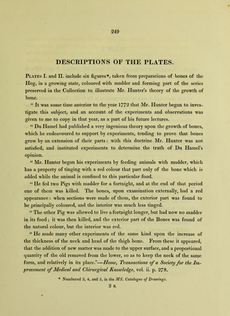 DESCRIPTIONS OF THE PLATES. Plates I. and II. include six figures*, taken from preparations of bones of the Hog, in a growing state, coloured with madder and forming part of the series preserved in the Collection to illustrate Mr. Hunter’s theory of the growth of bone. “ It was some time anterior to the year 1772 that Mr. Hunter began to inves- tigate this subject, and an account of the experiments and observations was given to me to copy in that year, as a part of his future lectures. “ Du Hamel had published a very ingenious theory upon the growth of bones, which he endeavoured to support by experiments, tending to prove that bones grow by an extension of their parts : with this doctrine Mr. Hunter was not satisfied, and instituted experiments to determine the truth of Du Hamel’s opinion. “ Mr. Hunter began his experiments by feeding animals with madder, which has a property of tinging with a red colour that part only of the bone which is added while the animal is confined to this particular food. “ He fed two Pigs with madder for a fortnight, and at the end of that period one of them was killed. The bones, upon examination externally, had a red appearance: when sections were made of them, the exterior part was found to be principally coloured, and the interior was much less tinged. “ The other Pig was allowed to live a fortnight longer, but had now no madder in its food; it was then killed, and the exterior part of the Bones was found of the natural colour, but the interior was red. “ He made many other experiments of the same kind upon the increase of the thickness of the neck and head of the thigh bone. From these it appeared, that the addition of new matter was made to the upper surface, and a proportional quantity of the old removed from the lower, so as to keep the neck of the same form, and relatively in its place.”—Home, Transactions of a Society for the Im- provement of Medical and Chirurgical Knowledge, vol. ii. p. 278. * Numbered 3, 4, and 5, in the MS. Catalogue of Drawings.