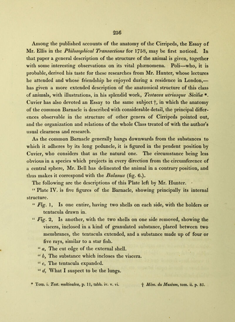 Among the published accounts of the anatomy of the Cirripeds, the Essay of Mr. Ellis in the Philosophical Transactions for 1758, may be first noticed. In that paper a general description of the structure of the animal is given, together with some interesting observations on its vital phaenomena. Poli—who, it is probable, derived his taste for these researches from Mr. Hunter, whose lectures he attended and whose friendship he enjoyed during a residence in London,— has given a more extended description of the anatomical structure of this class of animals, with illustrations, in his splendid work, Testacea utriusque Sicilia *. Cuvier has also devoted an Essay to the same subject')', in which the anatomy of the common Barnacle is described with considerable detail, the principal differ- ences observable in the structure of other genera of Cirripeds pointed out, and the organization and relations of the whole Class treated of with the author’s usual clearness and research. As the common Barnacle generally hangs downwards from the substances to which it adheres by its long peduncle, it is figured in the pendent position by Cuvier, who considers that as the natural one. The circumstance being less obvious in a species which projects in every direction from the circumference of a central sphere, Mr. Bell has delineated the animal in a contrary position, and thus makes it correspond with the Balanus (fig. 6.). The following are the descriptions of this Plate left by Mr. Hunter. • “ Plate IV. is five figures of the Barnacle, showing principally its internal structure. “ Fig. 1, Is one entire, having two shells on each side, with the holders or tentacula drawn in. “ Fig. 2, Is another, with the two shells on one side removed, showing the viscera, inclosed in a kind of granulated substance, placed between two membranes, the tentacula extended, and a substance made up of four or five rays, similar to a star fish. “ a, The cut edge of the external shell. u b, The substance which incloses the viscera. “ c, The tentacula expanded. “ d, What I suspect to be the lungs. * Tom. i. Test, multivalva, p. 11, tabb. iv. v. vi. f Mem. du Museum, tom. ii. p. 85.