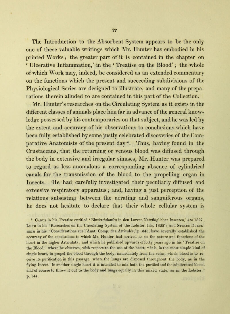 The Introduction to the Absorbent System appears to be the only one of these valuable writings which Mr. Hunter has embodied in his printed Works; the greater part of it is contained in the chapter on ‘ Ulcerative Inflammation/ in the ‘ Treatise on the Blood’; the whole of which Work may, indeed, be considered as an extended commentary on the functions which the present and succeeding subdivisions of the Physiological Series are designed to illustrate, and many of the prepa- rations therein alluded to are contained in this part of the Collection. Mr. Hunter’s researches on the Circulating System as it exists in the different classes of animals place him far in advance of the general know- ledge possessed by his contemporaries on that subject, and he was led by the extent and accuracy of his observations to conclusions which have been fully established by some justly celebrated discoveries of the Com- parative Anatomists of the present day *. Thus, having found in the Crustaceans, that the returning or venous blood was diffused through the body in extensive and irregular sinuses, Mr. Hunter was prepared to regard as less anomalous a corresponding absence of cylindrical canals for the transmission of the blood to the propelling organ in Insects. He had carefully investigated their peculiarly diffused and extensive respiratory apparatus; and, having a just perception of the relations subsisting between the aerating and sanguiferous organs, he does not hesitate to declare that their whole cellular system is * Carus in his Treatise entitled ‘ Blutkreislaufes in den LarvenNetzfliiglicher Insecten,’ 4to 1827 ; Lund in his ‘Researches on the Circulating System of the Lobster, Isis, 1825’; and Straus Durck- heim in his ‘ Considerations sur l’Anat. Comp, des Articules,’ p. 345, have severally established the accuracy of the conclusions to which Mr. Hunter had arrived as to the nature and functions of the heart in the higher Articulata ; and which he published upwards of forty years ago in his ‘ Treatise on the Blood,’ where he observes, wfith respect to the use of the heart, “ it is, in the most simple kind of single heart, to propel the blood through the body, immediately from the veins, which blood is to re- ceive its purification in this passage, when the lungs are disposed throughout the body, as in the flying Insect. In another single heart it is intended to mix both the purified and the adulterated blood, and of course to throw it out to the body and lungs equally in this mixed state, as in the Lobster.” p. 144.