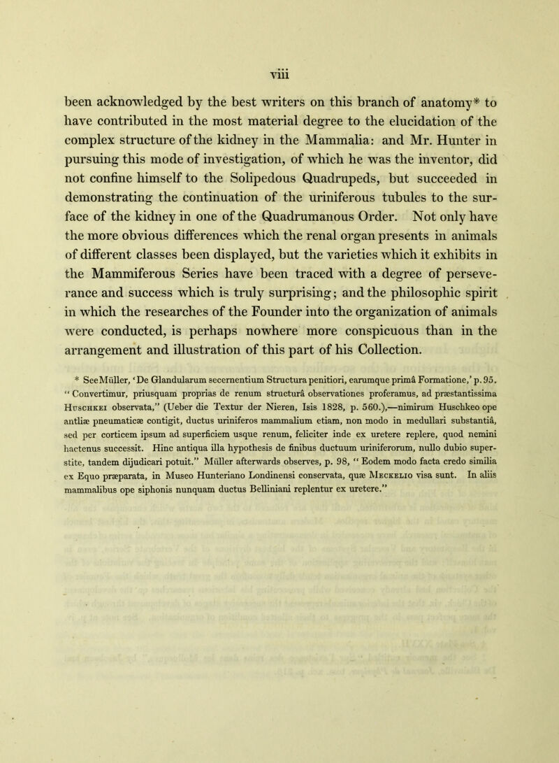 Vlll been acknowledged by the best writers on this branch of anatomy* to have contributed in the most material degree to the elucidation of the complex structure of the kidney in the Mammalia: and Mr. Hunter in pursuing this mode of investigation, of which he was the inventor, did not confine himself to the Solipedous Quadrupeds, but succeeded in demonstrating the continuation of the uriniferous tubules to the sur- face of the kidney in one of the Quadrumanous Order. Not only have the more obvious differences which the renal organ presents in animals of different classes been displayed, but the varieties which it exhibits in the Mammiferous Series have been traced with a degree of perseve- rance and success which is truly surprising; and the philosophic spirit in which the researches of the Founder into the organization of animals were conducted, is perhaps nowhere more conspicuous than in the arrangement and illustration of this part of his Collection. * SeeMiiller, ‘De Glandularum secernentium Structurapenitiori, earumque prima Formatione,’ p. 95. “ Convertimur, priusquam proprias de renum structura observationes proferamus, ad praestantissima Huschkei observata,” (Ueber die Textur der Nieren, Isis 1828, p. 560.),—nimirum Huschkeo ope antlise pneumaticse contigit, ductus uriniferos mammalium etiam, non modo in medullari substantia, sed per corticem ipsum ad superficiem usque renum, feliciter inde ex uretere replere, quod nemini hactenus successit. Hinc antiqua ilia hypothesis de finibus ductuum uriniferorum, nullo dubio super- stite, tandem dijudicari potuit.” Miiller afterwards observes, p. 98, “ Eodem modo facta credo similia ex Equo prseparata, in Museo Hunteriano Londinensi conservata, quse Meckelio visa sunt. In aliis mammalibus ope siphonis nunquam ductus Belliniani replentur ex uretere.”