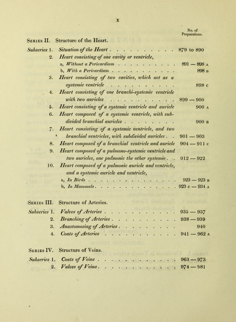 Series II. Structure of the Heart. Preparations. Subseries 1. 2. 3. 4. 5. 6. 7. 8. 9. 10. Series III. Subseries 1. 2. 3. 4. Series IV. Subseries 1. 2. Situation of the Heart 879 to 890 Heart consisting of one cavity or ventricle, a, Without a Pericardium 891 — 898 a b, With a Pericardium 898 b Heart consisting of two cavities, which act as a systemic ventricle 898 c Heart consisting of one branchi-systemic ventricle with two auricles 899 — 900 Heart consisting of a systemic ventricle and auricle 900 a Heart composed of a systemic ventricle, with sub- divided branchial auricles 900 b Heart consisting of a systemic ventricle, and two branchial ventricles, with subdivided auricles . . 901 — 903 Heart composed of a branchial ventricle and auricle 904 — 911 c Heart composed of a pulmono-systemic ventricle and two auricles, one pulmonic the other systemic . . 912 — 922 Heart composed of a pulmonic auricle and ventricle, and a systemic auricle and ventricle, a. In Birds 923 — 923 b b, In Mammals 923 c — 934 a Structure of Arteries. Halves of Arteries 935 — 937 Branching of Arteries 938 — 939 Anastomosing of Arteries 940 Coats of Arteries 941 — 962 a Structure of Veins. Coats of Veins 963 — 973 Valves of Veins \ . . 974 — 981