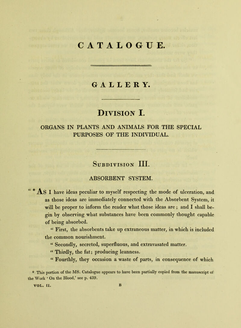 CATALOGUE GALLERY. Division I. ORGANS IN PLANTS AND ANIMALS FOR THE SPECIAL PURPOSES OF THE INDIVIDUAL. Subdivision III. ABSORBENT SYSTEM. “ * As I have ideas peculiar to myself respecting the mode of ulceration, and as those ideas are immediately connected with the Absorbent System, it will be proper to inform the reader what those ideas are ; and I shall be- gin by observing what substances have been commonly thought capable of being absorbed. “ First, the absorbents take up extraneous matter, in which is included the common nourishment. “ Secondly, secreted, superfluous, and extravasated matter. “ Thirdly, the fat; producing leanness. “ Fourthly, they occasion a waste of parts, in consequence of which * This portion of the MS. Catalogue appears to have been partially copied from the manuscript of the Work ‘ On the Blood,’ see p. 439. VOL. II. B