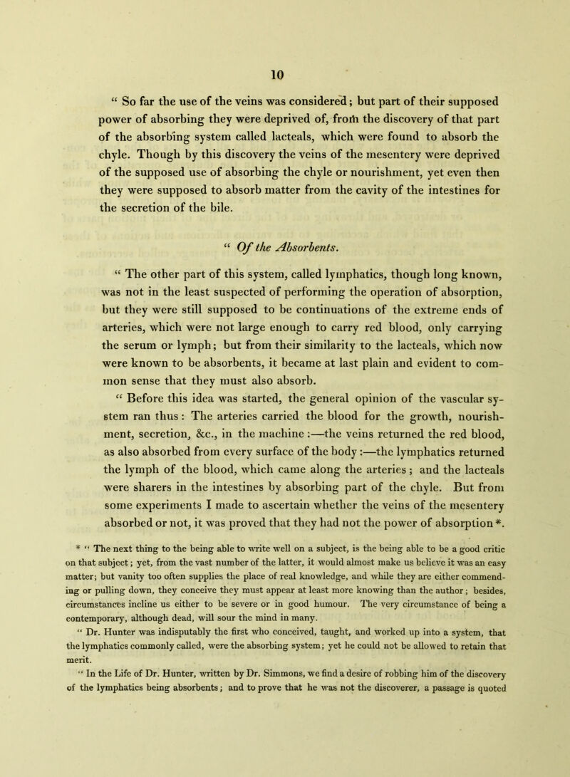 “ So far the use of the veins was considered; but part of their supposed power of absorbing they were deprived of, frorti the discovery of that part of the absorbing system called lacteals, which were found to absorb the chyle. Though by this discovery the veins of the mesentery were deprived of the supposed use of absorbing the chyle or nourishment, yet even then they were supposed to absorb matter from the cavity of the intestines for the secretion of the bile. “ Of the Absorbents. “ The other part of this system, called lymphatics, though long known, was not in the least suspected of performing the operation of absorption, but they were still supposed to be continuations of the extreme ends of arteries, which were not large enough to carry red blood, only carrying the serum or lymph; but from their similarity to the lacteals, which now were known to be absorbents, it became at last plain and evident to com- mon sense that they must also absorb. “ Before this idea was started, the general opinion of the vascular sy- stem ran thus : The arteries carried the blood for the growth, nourish- ment, secretion, &c., in the machine :—the veins returned the red blood, as also absorbed from every surface of the body :—the lymphatics returned the lymph of the blood, which came along the arteries; and the lacteals were sharers in the intestines by absorbing part of the chyle. But from some experiments I made to ascertain whether the veins of the mesentery absorbed or not, it was proved that they had not the power of absorption *. * “ The next thing to the being able to write well on a subject, is the being able to be a good critic on that subject; yet, from the vast number of the latter, it would almost make us believe it was an easy matter; but vanity too often supplies the place of real knowledge, and while they are either commend- ing or pulling down, they conceive they must appear at least more knowing than the author; besides, circumstances incline us either to be severe or in good humour. The very circumstance of being a contemporary, although dead, will sour the mind in many. “ Dr. Hunter was indisputably the first who conceived, taught, and worked up into a system, that the lymphatics commonly called, were the absorbing system; yet he could not be allowed to retain that merit. “ In the Life of Dr. Hunter, written by Dr. Simmons, we find a desire of robbing him of the discovery of the lymphatics being absorbents; and to prove that he was not the discoverer, a passage is quoted