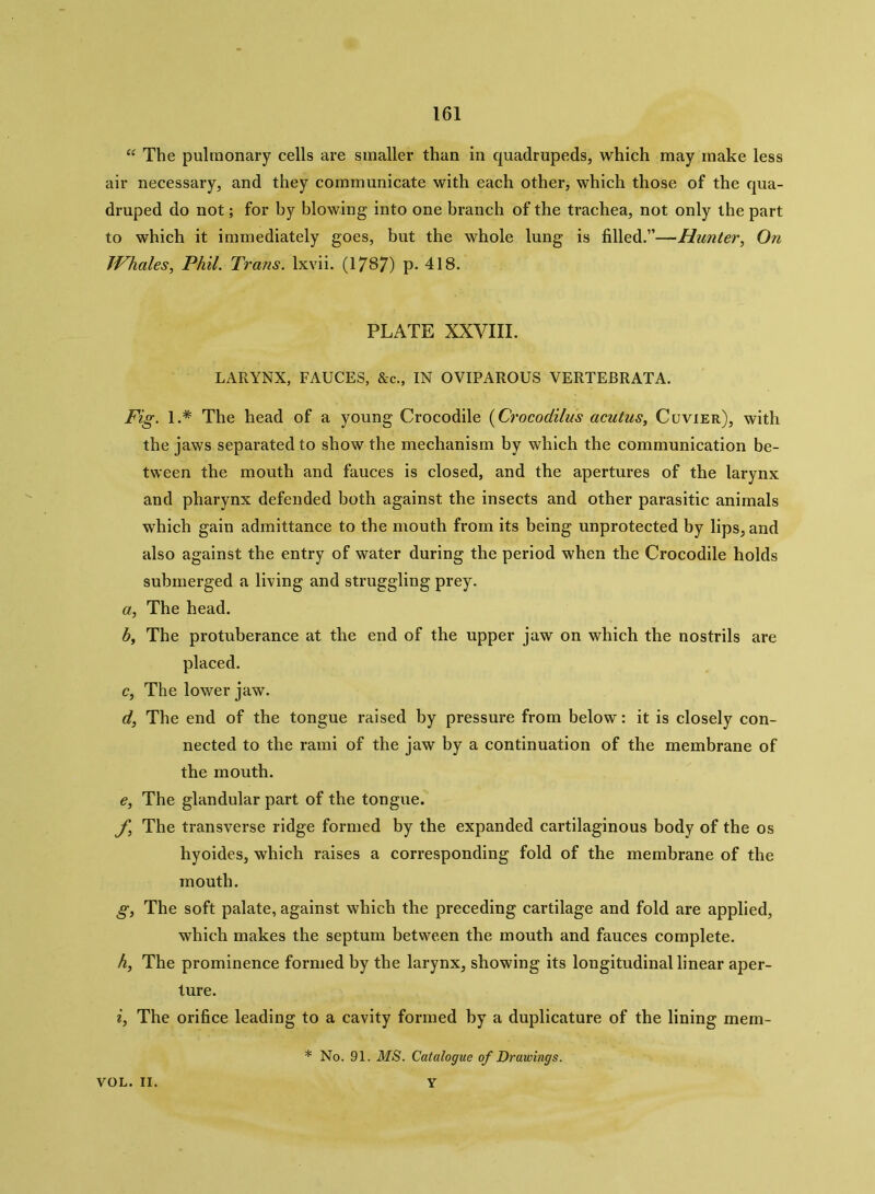 “ The pulmonary cells are smaller than in quadrupeds, which may make less air necessary, and they communicate with each other, which those of the qua- druped do not; for by blowing into one branch of the trachea, not only the part to which it immediately goes, but the whole lung is filled.”—-Hunter, On Whales, Phil. Trans, lxvii. (1787) p. 418. PLATE XXVIII. LARYNX, FAUCES, &c., IN OVIPAROUS VERTEBRATA. Fig. 1.* The head of a young Crocodile (Crocodilus acatus, Cuvier), with the jaws separated to show the mechanism by which the communication be- tween the mouth and fauces is closed, and the apertures of the larynx and pharynx defended both against the insects and other parasitic animals which gain admittance to the mouth from its being unprotected by lips, and also against the entry of water during the period when the Crocodile holds submerged a living and struggling prey. a, The head. b, The protuberance at the end of the upper jaw on which the nostrils are placed. c, The lower jaw. d, The end of the tongue raised by pressure from below: it is closely con- nected to the rami of the jaw by a continuation of the membrane of the mouth. e, The glandular part of the tongue. f, The transverse ridge formed by the expanded cartilaginous body of the os hyoides, which raises a corresponding fold of the membrane of the mouth. g, The soft palate, against which the preceding cartilage and fold are applied, which makes the septum between the mouth and fauces complete. h, The prominence formed by the larynx, showing its longitudinal linear aper- ture. i, The orifice leading to a cavity formed by a duplicature of the lining mem- * No. 91. MS. Catalogue of Drawings. VOL. II. Y