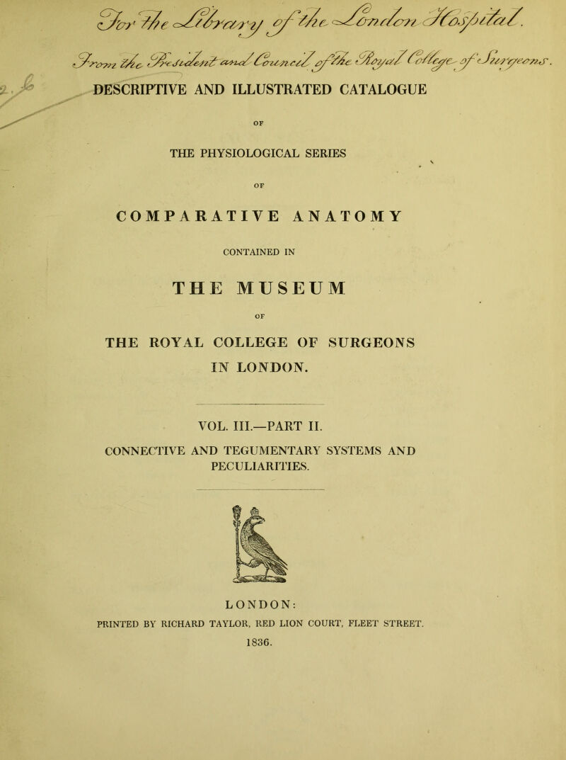 DESCRIPTIVE AND ILLUSTRATED CATALOGUE OF THE PHYSIOLOGICAL SERIES OF COMPARATIVE ANATOMY THE ROYAL COLLEGE OF SURGEONS IN LONDON. VOL. III.—PART II. CONNECTIVE AND TEGUMENTARY SYSTEMS AND PECULIARITIES. LONDON: PRINTED BY RICHARD TAYLOR, RED LION COURT, FLEET STREET. 1836. CONTAINED IN THE MUSEUM OF