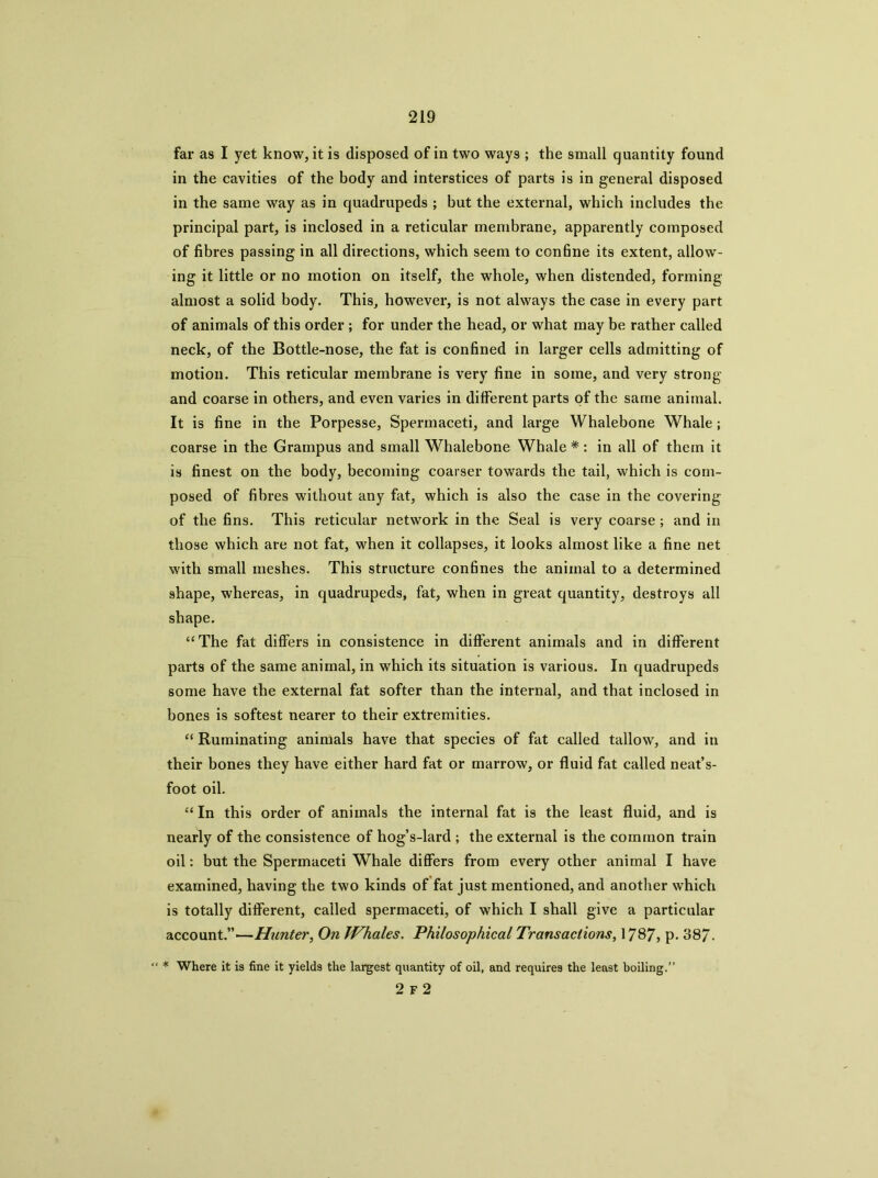 far as I yet know, it is disposed of in two ways ; the small quantity found in the cavities of the body and interstices of parts is in general disposed in the same way as in quadrupeds ; but the external, which includes the principal part, is inclosed in a reticular membrane, apparently composed of fibres passing in all directions, which seem to confine its extent, allow- ing it little or no motion on itself, the whole, when distended, forming almost a solid body. This, however, is not always the case in every part of animals of this order ; for under the head, or what may be rather called neck, of the Bottle-nose, the fat is confined in larger cells admitting of motion. This reticular membrane is very fine in some, and very strong and coarse in others, and even varies in different parts of the same animal. It is fine in the Porpesse, Spermaceti, and large Whalebone Whale; coarse in the Grampus and small Whalebone Whale *: in all of them it is finest on the body, becoming coarser towards the tail, which is com- posed of fibres without any fat, which is also the case in the covering of the fins. This reticular network in the Seal is very coarse; and in those which are not fat, when it collapses, it looks almost like a fine net with small meshes. This structure confines the animal to a determined shape, whereas, in quadrupeds, fat, when in great quantity, destroys all shape. “The fat differs in consistence in different animals and in different parts of the same animal, in which its situation is various. In quadrupeds some have the external fat softer than the internal, and that inclosed in bones is softest nearer to their extremities. “ Ruminating animals have that species of fat called tallow, and in their bones they have either hard fat or marrow, or fluid fat called neat’s- foot oil. “In this order of animals the internal fat is the least fluid, and is nearly of the consistence of hog’s-lard ; the external is the common train oil: but the Spermaceti Whale differs from every other animal I have examined, having the two kinds of fat just mentioned, and another which is totally different, called spermaceti, of which I shall give a particular account.”—Hunter^ On JVhales. Philosophical Transactions, 1787, p. 387. “ * Where it is fine it yields the largest quantity of oil, and requires the least boiling.” 2 F 2