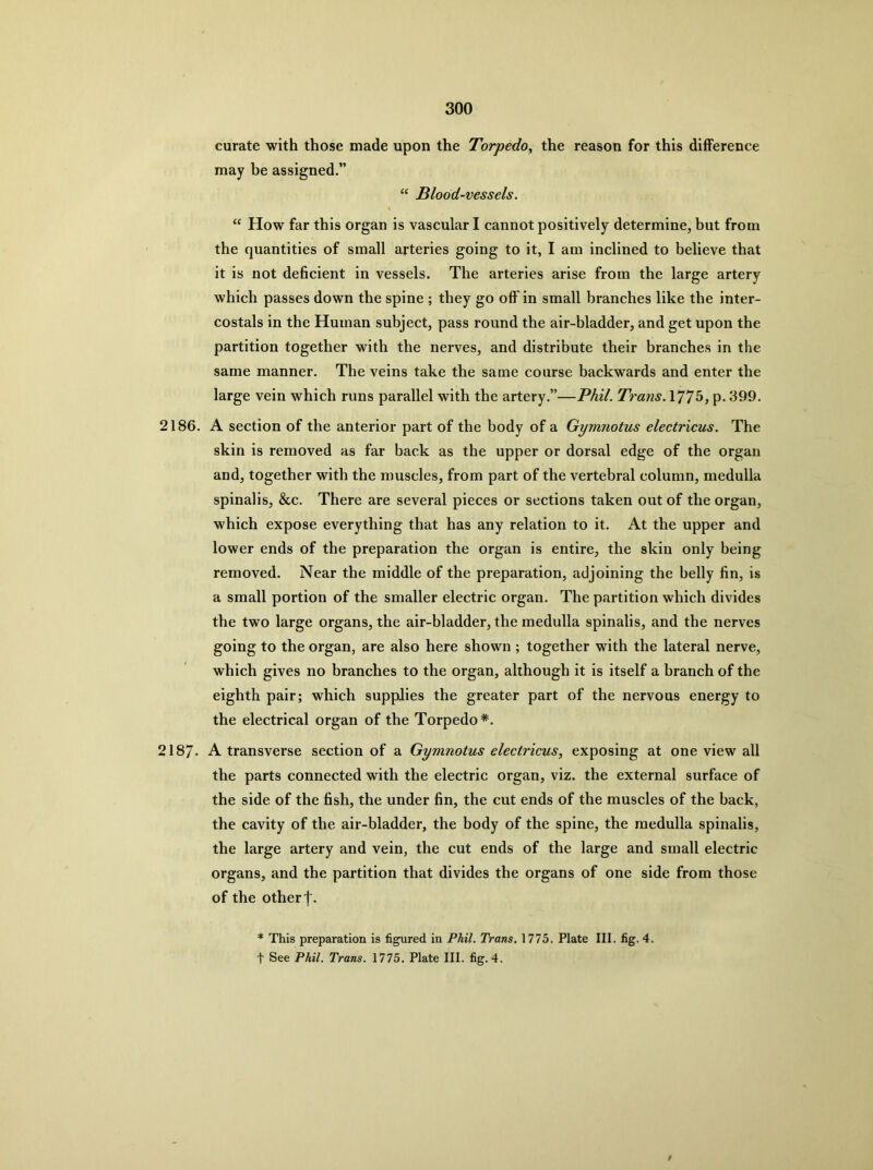 curate with those made upon the Torpedo, the reason for this difference may be assigned.” Blood-vessels. “ How far this organ is vascular I cannot positively determine, but from the quantities of small arteries going to it, I am inclined to believe that it is not deficient in vessels. The arteries arise from the large artery which passes down the spine ; they go off in small branches like the inter- costals in the Human subject, pass round the air-bladder, and get upon the partition together with the nerves, and distribute their branches in the same manner. The veins take the same course backwards and enter the large vein which runs parallel with the artery.”—Phil. Trans. 177^, p. 399. 2186. A section of the anterior part of the body of a Gymnotus electricus. The skin is removed as far back as the upper or dorsal edge of the organ and, together with the miiscles, from part of the vertebral column, medulla spinalis, &c. There are several pieces or sections taken out of the organ, which expose everything that has any relation to it. At the upper and lower ends of the preparation the organ is entire, the skin only being removed. Near the middle of the preparation, adjoining the belly fin, is a small portion of the smaller electric organ. The partition which divides the two large organs, the air-bladder, the medulla spinalis, and the nerves going to the organ, are also here shown ; together with the lateral nerve, which gives no branches to the organ, although it is itself a branch of the eighth pair; which supplies the greater part of the nervous energy to the electrical organ of the Torpedo*. 2187. A transverse section of a Gymnotus electricus, exposing at one view all the parts connected with the electric organ, viz. the external surface of the side of the fish, the under fin, the cut ends of the muscles of the back, the cavity of the air-bladder, the body of the spine, the medulla spinalis, the large artery and vein, the cut ends of the large and small electric organs, and the partition that divides the organs of one side from those of the other f. * This preparation is figured in Phil. Trans. 1775. Plate III. fig. 4. t See Phil. Trans. 1775. Plate III. fig. 4.