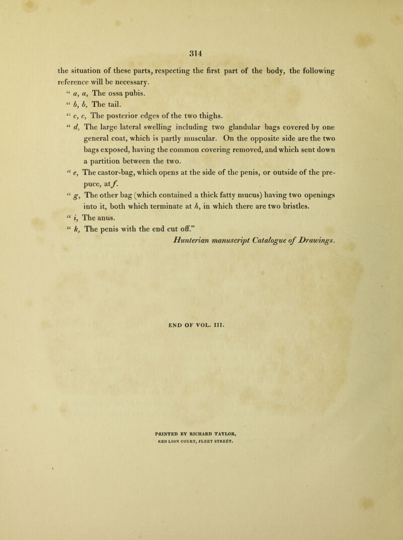 the situation of these parts^ respecting the first part of the body, the following reference will be necessary. “ a, a, The ossa pubis. “ b, b, The tail. “ c, c, The posterior edges of the two thighs. “ d, The large lateral swelling including two glandular bags covered by one general coat, which is partly muscular. On the opposite side are the two bags exposed, having the common covering removed, and which sent down a partition between the two. “ e, The castor-bag, which opens at the side of the penis, or outside of the pre- puce, at f. g, The other bag (which contained a thick fatty mucus) having two openings into it, both which terminate at h, in which there are two bristles. ‘‘ i, The anus. k, The penis with the end cut off.” Hunterian manuscript Catalogue of Drawings. END OF VOL. III. PaiNTED BY RICHARD TAYLOR, RED LION COURT, FLEET STREET.