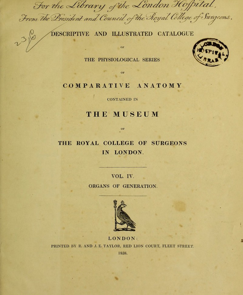 COMPARATIVE ANATOMY I CONTAINED IN THE MUSEUM THE ROYAL COLLEGE OF SURGEONS IN LONDON. VOL. IV. ORGANS OF GENERATION. LONDON: PRINTED BY R. AND J. E. TAYLOR, RED LION COURT, FLEET STREET.