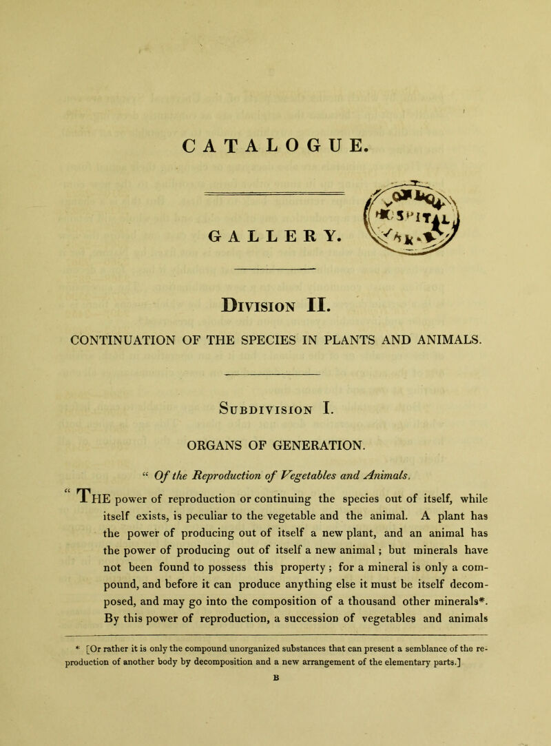 CATALOGUE GALLERY. Division II. CONTINUATION OF THE SPECIES IN PLANTS AND ANIMALS. Subdivision I. ORGANS OF GENERATION. “ Of the Reproduction of Vegetables and Animals. “ The power of reproduction or continuing the species out of itself, while itself exists, is peculiar to the vegetable and the animal. A plant has the power of producing out of itself a new plant, and an animal has the power of producing out of itself a new animal; but minerals have not been found to possess this property ; for a mineral is only a com- pound, and before it can produce anything else it must be itself decom- posed, and may go into the composition of a thousand other minerals*. By this power of reproduction, a succession of vegetables and animals * [Or rather it is only the compound unorganized substances that can present a semblance of the re- production of another body by decomposition and a new arrangement of the elementary parts.] B