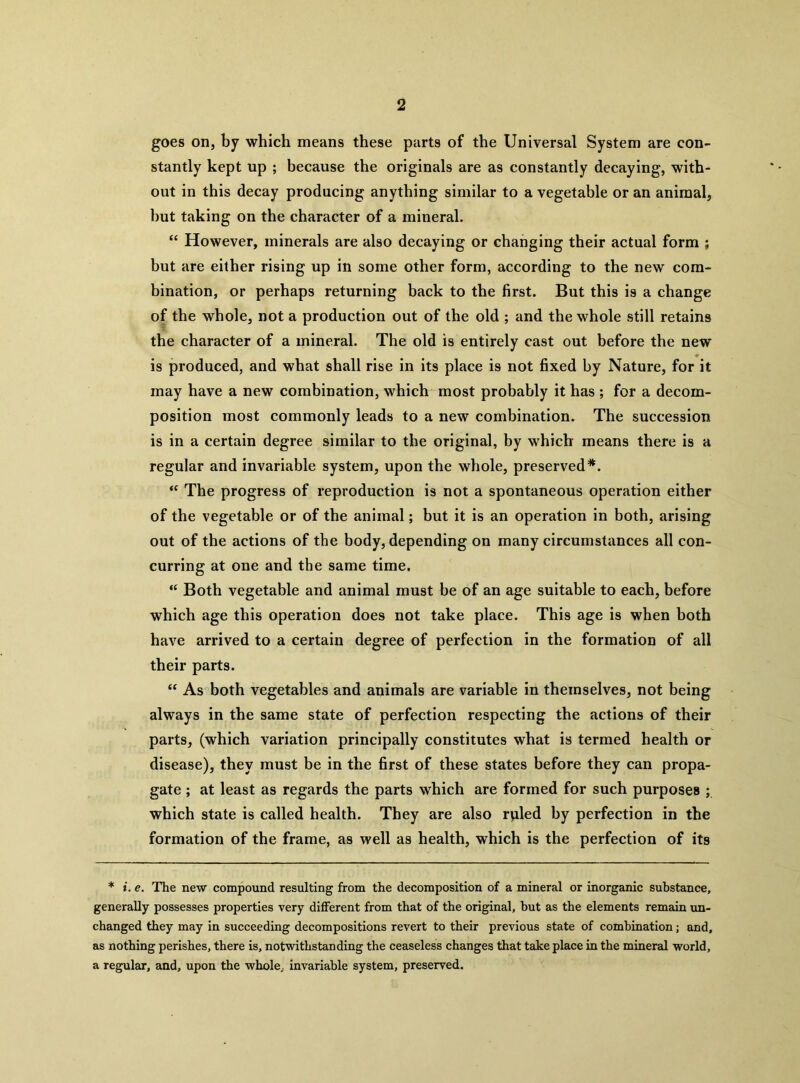 goes on, by which means these parts of the Universal System are con- stantly kept up ; because the originals are as constantly decaying, with- out in this decay producing anything similar to a vegetable or an animal, but taking on the character of a mineral. “ However, minerals are also decaying or changing their actual form ; but are either rising up in some other form, according to the new com- bination, or perhaps returning back to the first. But this is a change of the whole, not a production out of the old ; and the whole still retains the character of a mineral. The old is entirely cast out before the new is produced, and what shall rise in its place is not fixed by Nature, for it may have a new combination, which most probably it has ; for a decom- position most commonly leads to a new combination. The succession is in a certain degree similar to the original, by which means there is a regular and invariable system, upon the whole, preserved*. “ The progress of reproduction is not a spontaneous operation either of the vegetable or of the animal; but it is an operation in both, arising out of the actions of the body, depending on many circumstances all con- curring at one and the same time. “ Both vegetable and animal must be of an age suitable to each, before which age this operation does not take place. This age is when both have arrived to a certain degree of perfection in the formation of all their parts. “ As both vegetables and animals are variable in themselves, not being always in the same state of perfection respecting the actions of their parts, (which variation principally constitutes what is termed health or disease), they must be in the first of these states before they can propa- gate ; at least as regards the parts which are formed for such purposes ; which state is called health. They are also rpled by perfection in the formation of the frame, as well as health, which is the perfection of its * i. e. The new compound resulting from the decomposition of a mineral or inorganic substance, generally possesses properties very different from that of the original, but as the elements remain un- changed they may in succeeding decompositions revert to their previous state of combination; and, as nothing perishes, there is, notwithstanding the ceaseless changes that take place in the mineral world, a regular, and, upon the whole., invariable system, preserved.