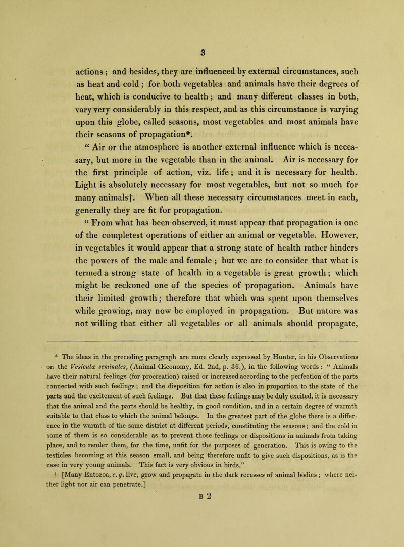 actions ; and besides, they are influenced by external circumstances, such as heat and cold ; for both vegetables and animals have their degrees of heat, which is conducive to health; and many different classes in both, vary very considerably in this respect, and as this circumstance is varying upon this globe, called seasons, most vegetables and most animals have their seasons of propagation*. “ Air or the atmosphere is another external influence which is neces- sary, but more in the vegetable than in the animal. Air is necessary for the first principle of action, viz. life; and it is necessary for health. Light is absolutely necessary for most vegetables, but not so much for many anirnalsf. When all these necessary circumstances meet in each, generally they are fit for propagation. “ From what has been observed, it must appear that propagation is one of the completest operations of either an animal or vegetable. However, in vegetables it would appear that a strong state of health rather hinders the powers of the male and female ; but we are to consider that what is termed a strong state of health in a vegetable is great growth; which might be reckoned one of the species of propagation. Animals have their limited growth; therefore that which was spent upon themselves while growing, may now be employed in propagation. But nature was not willing that either all vegetables or all animals should propagate. * The ideas in the preceding paragraph are more clearly expressed by Hunter, in his Observations on the VesicultB seminales, (Animal CEconomy, Ed. 2nd, p. 36.), in the following words : “ Animals have their natural feelings (for procreation) raised or increased according to the perfection of the parts connected with such feelings; and the disposition for action is also in proportion to the state of the parts and the excitement of such feelings. But that these feelings may be duly excited, it is necessary that the animal and the parts should be healthy, in good condition, and in a certain degree of warmth suitable to that class to which the animal belongs. In the greatest part of the globe there is a differ- ence in the warmth of the same district at different periods, constituting the seasons; and the cold in some of them is so considerable as to prevent those feelings or dispositions in animals from taking place, and to render them, for the time, unfit for the purposes of generation. This is owing to the testicles becoming at this season small, and being therefore unfit to give such dispositions, as is the case in very young animals. This fact is very obvious in birds.” t [Many Entozoa, e. g. live, grow and propagate in the dark recesses of animal bodies ; where nei- ther light nor air can penetrate.] B 2