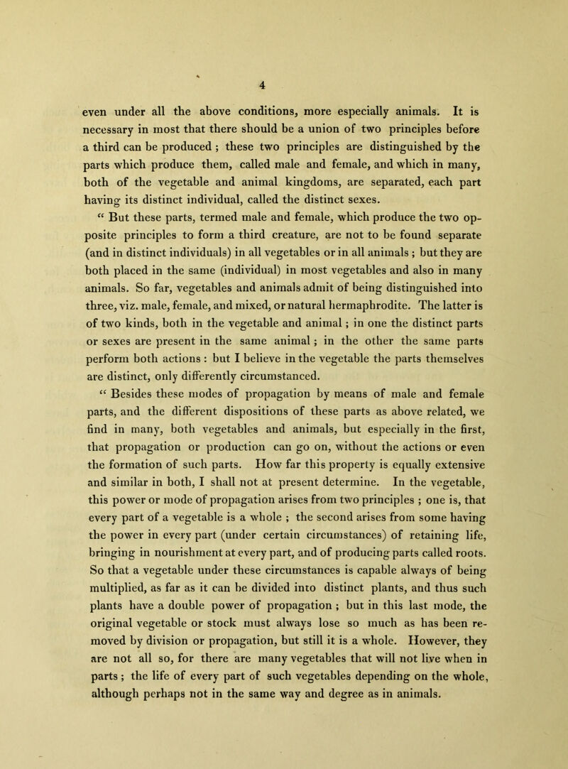 even under all the above conditions, more especially animals. It is necessary in most that there should be a union of two principles before a third can be produced ; these two principles are distinguished by the parts which produce them, called male and female, and which in many, both of the vegetable and animal kingdoms, are separated, each part having its distinct individual, called the distinct sexes. “ But these parts, termed male and female, which produce the two op- posite principles to form a third creature, are not to be found separate (and in distinct individuals) in all vegetables or in all animals ; but they are both placed in the same (individual) in most vegetables and also in many animals. So far, vegetables and animals admit of being distinguished into three, viz. male, female, and mixed, or natural hermaphrodite. The latter is of two kinds, both in the vegetable and animal; in one the distinct parts or sexes are present in the same animal; in the other the same parts perform both actions : but I believe in the vegetable the parts themselves are distinct, only differently circumstanced. “ Besides these modes of propagation by means of male and female parts, and the different dispositions of these parts as above related, we find in many, both vegetables and animals, but especially in the first, that propagation or production can go on, without the actions or even the formation of such parts. How far this property is equally extensive and similar in both, I shall not at present determine. In the vegetable, this power or mode of propagation arises from two principles ; one is, that every part of a vegetable is a whole ; the second arises from some having the power in every part (under certain circumstances) of retaining life, bringing in nourishment at every part, and of producing parts called roots. So that a vegetable under these circumstances is capable always of being multiplied, as far as it can be divided into distinct plants, and thus such plants have a double power of propagation ; but in this last mode, the original vegetable or stock must always lose so much as has been re- moved by division or propagation, but still it is a whole. However, they are not all so, for there are many vegetables that will not live when in parts ; the life of every part of such vegetables depending on the whole, although perhaps not in the same way and degree as in animals.