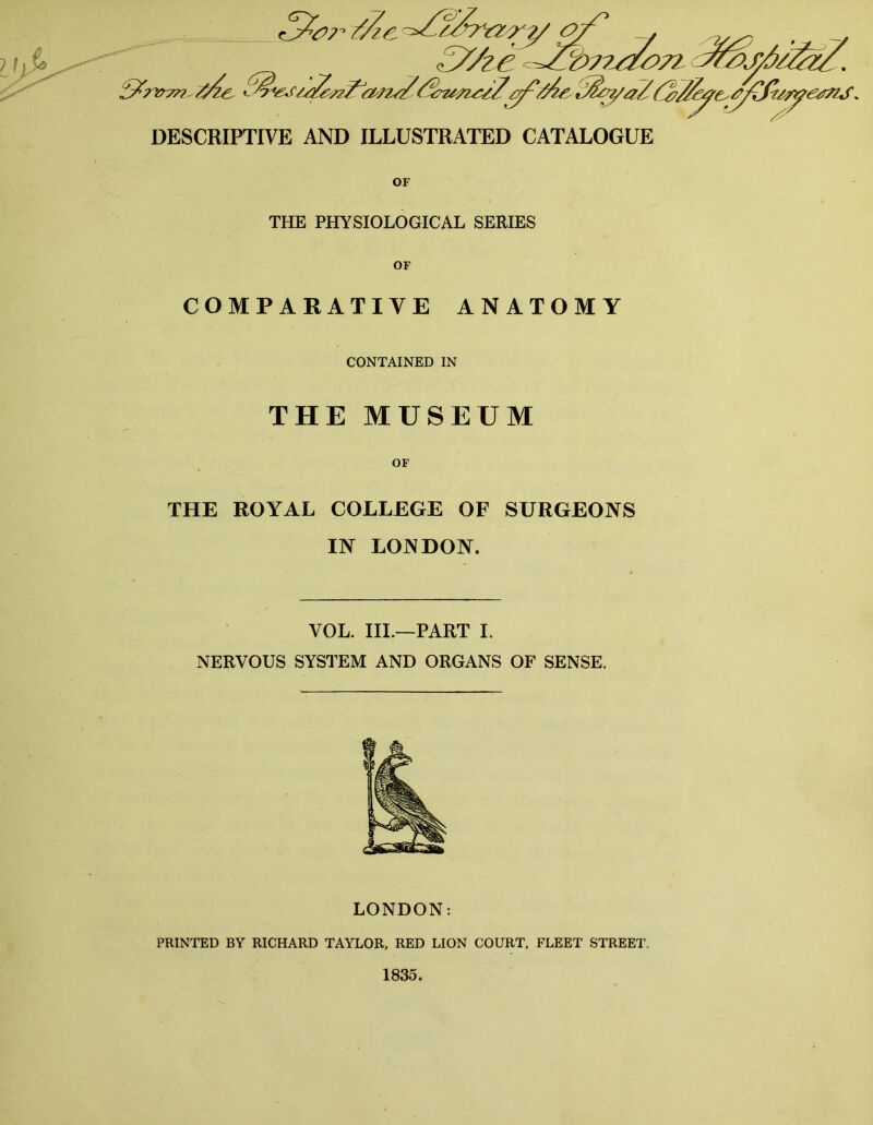 DESCRIPTIVE AND ILLUSTRATED CATALOGUE OF THE PHYSIOLOGICAL SERIES COMPARATIVE ANATOMY CONTAINED IN THE MUSEUM THE ROYAL COLLEGE OF SURGEONS IN LONDON. VOL. III.—PART I. NERVOUS SYSTEM AND ORGANS OF SENSE. LONDON: PRINTED BY RICHARD TAYLOR, RED LION COURT, FLEET STREET. 1835.