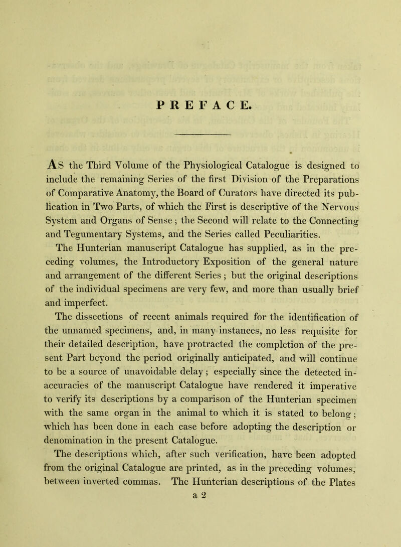 PREFACE. As the Third Volume of the Physiological Catalogue is designed to include the remaining Series of the first Division of the Preparations of Comparative Anatomy, the Board of Curators have directed its pub- lication in Two Parts, of which the First is descriptive of the Nervous System and Organs of Sense ; the Second will relate to the Connecting and Tegumentary Systems, and the Series called Peculiarities. The Hunterian manuscript Catalogue has supplied, as in the pre- ceding volumes, the Introductory Exposition of the general nature and arrangement of the different Series; but the original descriptions of the individual specimens are very few, and more than usually brief and imperfect. The dissections of recent animals required for the identification of the unnamed specimens, and, in many instances, no less requisite for their detailed description, have protracted the completion of the pre- sent Part beyond the period originally anticipated, and will continue to be a source of unavoidable delay; especially since the detected in- accuracies of the manuscript Catalogue have rendered it imperative to verify its descriptions by a comparison of the Hunterian specimen with the same organ in the animal to which it is stated to belong-; which has been done in each case before adopting the description or denomination in the present Catalogue. The descriptions which, after such verification, have been adopted from the original Catalogue are printed, as in the preceding volumes, between inverted commas. The Hunterian descriptions of the Plates a 2