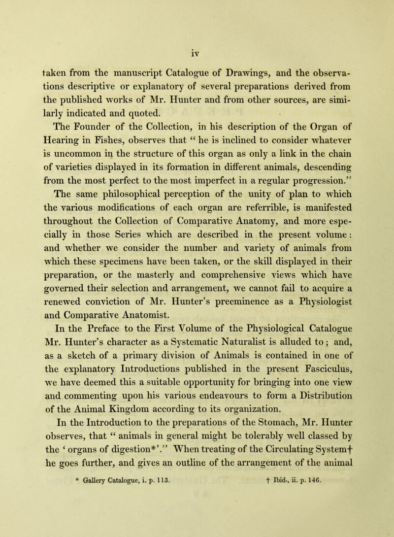 1Y taken from the manuscript Catalogue of Drawings, and the observa- tions descriptive or explanatory of several preparations derived from the published works of Mr. Hunter and from other sources, are simi- larly indicated and quoted. The Founder of the Collection, in his description of the Organ of Hearing in Fishes, observes that “ he is inclined to consider whatever is uncommon in the structure of this organ as only a link in the chain of varieties displayed in its formation in different animals, descending from the most perfect to the most imperfect in a regular progression/' The same philosophical perception of the unity of plan to which the various modifications of each organ are referrible, is manifested throughout the Collection of Comparative Anatomy, and more espe- cially in those Series which are described in the present volume: and whether we consider the number and variety of animals from which these specimens have been taken, or the skill displayed in their preparation, or the masterly and comprehensive views which have governed their selection and arrangement, we cannot fail to acquire a renewed conviction of Mr. Hunter’s preeminence as a Physiologist and Comparative Anatomist. In the Preface to the First Volume of the Physiological Catalogue Mr. Hunter’s character as a Systematic Naturalist is alluded to; and, as a sketch of a primary division of Animals is contained in one of the explanatory Introductions published in the present Fasciculus, we have deemed this a suitable opportunity for bringing into one view and commenting upon his various endeavours to form a Distribution of the Animal Kingdom according to its organization. In the Introduction to the preparations of the Stomach, Mr. Hunter observes, that “ animals in general might be tolerably well classed by the 4 organs of digestion*’.” When treating of the Circulating Systemf he goes further, and gives an outline of the arrangement of the animal