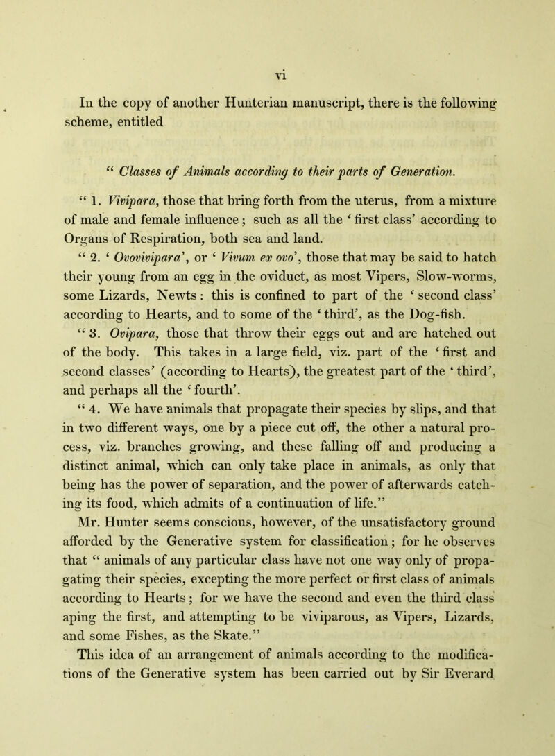 In the copy of another Hunterian manuscript, there is the following scheme, entitled 44 Classes of Animals according to their parts of Generation. “ 1. Vivipara, those that bring forth from the uterus, from a mixture of male and female influence; such as all the 4 first class’ according to Organs of Respiration, both sea and land. 44 2. 4 Ovovivipara’, or 4 Vivum ex ovo’, those that may be said to hatch their young from an egg in the oviduct, as most Vipers, Slow-worms, some Lizards, Newts : this is confined to part of the 4 second class’ according to Hearts, and to some of the 4 third’, as the Dog-fish. 44 3. Ovipara, those that throw their eggs out and are hatched out of the body. This takes in a large field, viz. part of the 4 first and second classes’ (according to Hearts), the greatest part of the 4 third’, and perhaps all the 4 fourth’. 44 4. We have animals that propagate their species by slips, and that in two different ways, one by a piece cut off, the other a natural pro- cess, viz. branches growing, and these falling off and producing a distinct animal, which can only take place in animals, as only that being has the power of separation, and the power of afterwards catch- ing its food, which admits of a continuation of life.” Mr. Hunter seems conscious, however, of the unsatisfactory ground afforded by the Generative system for classification; for he observes that 44 animals of any particular class have not one way only of propa- gating their species, excepting the more perfect or first class of animals according to Hearts; for we have the second and even the third class aping the first, and attempting to be viviparous, as Vipers, Lizards, and some Fishes, as the Skate.” This idea of an arrangement of animals according to the modifica- tions of the Generative system has been carried out by Sir Everard