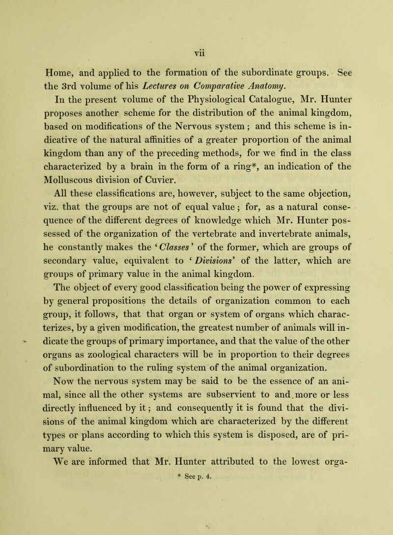 Home, and applied to the formation of the subordinate groups. See the 3rd volume of his Lectures on Comparative Anatomy. In the present volume of the Physiological Catalogue, Mr. Hunter proposes another scheme for the distribution of the animal kingdom, based on modifications of the Nervous system; and this scheme is in- dicative of the natural affinities of a greater proportion of the animal kingdom than any of the preceding methods, for we find in the class characterized by a brain in the form of a ring*, an indication of the Molluscous division of Cuvier. All these classifications are, however, subject to the same objection, viz. that the groups are not of equal value; for, as a natural conse- quence of the different degrees of knowledge which Mr. Hunter pos- sessed of the organization of the vertebrate and invertebrate animals, he constantly makes the ‘ Classes ’ of the former, which are groups of secondary value, equivalent to 4 Divisions' of the latter, which are groups of primary value in the animal kingdom. The object of every good classification being the power of expressing by general propositions the details of organization common to each group, it follows, that that organ or system of organs which charac- terizes, by a given modification, the greatest number of animals will in- dicate the groups of primary importance, and that the value of the other organs as zoological characters will be in proportion to their degrees of subordination to the ruling system of the animal organization. Now the nervous system may be said to be the essence of an ani- mal, since all the other systems are subservient to and. more or less directly influenced by it; and consequently it is found that the divi- sions of the animal kingdom which are characterized by the different types or plans according to which this system is disposed, are of pri- mary value. We are informed that Mr. Hunter attributed to the lowest orga-