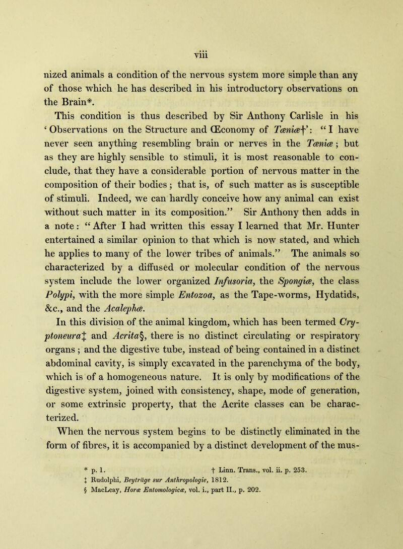 nized animals a condition of the nervous system more simple than any of those which he has described in his introductory observations on the Brain*. This condition is thus described by Sir Anthony Carlisle in his ‘ Observations on the Structure and (Economy of Tcenicef ’: “ I have never seen anything resembling brain or nerves in the Tcenice; but as they are highly sensible to stimuli, it is most reasonable to con- clude, that they have a considerable portion of nervous matter in the composition of their bodies ; that is, of such matter as is susceptible of stimuli. Indeed, we can hardly conceive how any animal can exist without such matter in its composition.” Sir Anthony then adds in a note: “ After I had written this essay I learned that Mr. Hunter entertained a similar opinion to that which is now stated, and which he applies to many of the lower tribes of animals.” The animals so characterized by a diffused or molecular condition of the nervous system include the lower organized Infusoria, the Spongice, the class Polypi, with the more simple Entozoa, as the Tape-worms, Hydatids, &c., and the Acalephce. In this division of the animal kingdom, which has been termed Cry- ptoneuraX and Acrita§, there is no distinct circulating or respiratory organs ; and the digestive tube, instead of being contained in a distinct abdominal cavity, is simply excavated in the parenchyma of the body, which is of a homogeneous nature. It is only by modifications of the digestive system, joined with consistency, shape, mode of generation, or some extrinsic property, that the Acrite classes can be charac- terized. When the nervous system begins to be distinctly eliminated in the form of fibres, it is accompanied by a distinct development of the mus- * p. 1. t Linn. Trans., vol. ii. p. 253. X Rudolphi, Beytrcige sur Anthropologie, 1812. § MacLeay, Hors Entomologies, vol. i., part II., p. 202.