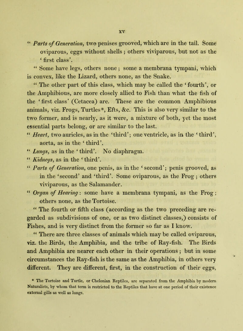 “ Parts of Generation, two penises grooved, which are in the tail. Some oviparous, eggs without shells; others viviparous, but not as the 4 first class’. 44 Some have legs, others none; some a membrana tympani, which is convex, like the Lizard, others none, as the Snake. 44 The other part of this class, which may be called the 4 fourth’, or the Amphibious, are more closely allied to Fish than what the fish of the 4 first class’ (Cetacea) are. These are the common Amphibious animals, viz. Frogs, Turtles*, Efts, &c. This is also very similar to the two former, and is nearly, as it were, a mixture of both, yet the most essential parts belong, or are similar to the last. 44 Heart, two auricles, as in the ‘third’; one ventricle, as in the ‘third’, aorta, as in the 4 third’. 44 Lungs, as in the 4 third’. No diaphragm. 44 Kidneys, as in the 4 third’. 44 Parts of Generation, one penis, as in the 4 second’; penis grooved, as in the ‘second’ and ‘third’. Some oviparous, as the Frog ; others viviparous, as the Salamander. 44 Organ of Hearing: some have a membrana tympani, as the Frog; others none, as the Tortoise. 44 The fourth or fifth class (according as the two preceding are re- garded as subdivisions of one, or as two distinct classes,) consists of Fishes, and is very distinct from the former so far as I know. 44 There are three classes of animals which may be called oviparous, viz. the Birds, the Amphibia, and the tribe of Ray-fish. The Birds and Amphibia are nearer each other in their operations ; but in some circumstances the Ray-fish is the same as the Amphibia, in others very different. They are different, first, in the construction of their eggs, * The Tortoise and Turtle, or Chelonian Reptiles, are separated from the Amphibia by modem Naturalists, by whom that term is restricted to the Reptiles that have at one period of their existence external gills as well as lungs.