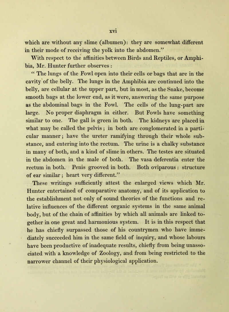 which are without any slime (albumen): they are somewhat different in their mode of receiving the yolk into the abdomen.” With respect to the affinities between Birds and Reptiles, or Amphi- bia, Mr. Hunter further observes : “ The lungs of the Fowl open into their cells or bags that are in the cavity of the belly. The lungs in the Amphibia are continued into the belly, are cellular at the upper part, but in most, as the Snake, become smooth bags at the lower end, as it were, answering the same purpose as the abdominal bags in the Fowl. The cells of the lung-part are large. No proper diaphragm in either. But Fowls have something similar to one. The gall is green in both. The kidneys are placed in what may be called the pelvis ; in both are conglomerated in a parti- cular manner; have the ureter ramifying through their whole sub- stance, and entering into the rectum. The urine is a chalky substance in many of both, and a kind of slime in others. The testes are situated in the abdomen in the male of both. The vasa deferentia enter the rectum in both. Penis grooved in both. Both oviparous : structure of ear similar ; heart very different.” These writings sufficiently attest the enlarged views which Mr. Hunter entertained of comparative anatomy, and of its application to the establishment not only of sound theories of the functions and re- lative influences of the different organic systems in the same animal body, but of the chain of affinities by which all animals are linked to- gether in one great and harmonious system. It is in this respect that he has chiefly surpassed those of his countrymen who have imme- diately succeeded him in the same field of inquiry, and whose labours have been productive of inadequate results, chiefly from being unasso- ciated with a knowledge of Zoology, and from being restricted to the narrower channel of their physiological application.