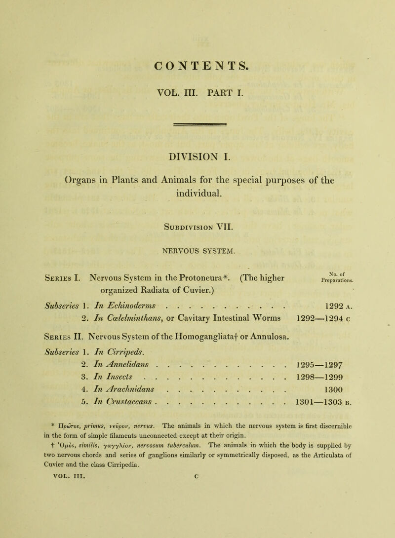 CONTENTS VOL. III. PART I. DIVISION I. Organs in Plants and Animals for the special purposes of the individual. Subdivision VII. NERVOUS SYSTEM. Series I. Nervous System in the Protoneura*. (The higher Preparations, organized Radiata of Cuvier.) Subseries 1. In Echinoderms 1292 a. 2. In Coelelminthans, or Cavitary Intestinal Worms 1292—1294 c Series II. Nervous System of the Homogangliataf or Annulosa. Subseries 1. In Cirripeds. 2. In Annelidans 3. In Insects 4. In Araclinidans 5. In Crustaceans 1295—1297 1298—1299 1300 1301—1303 b. * Upwros, primus, vevpov, nervus. The animals in which the nervous system is first discernible in the form of simple filaments unconnected except at their origin. t 'Ofxos, similis, yayyXiov, nervosum tuberculum. The animals in which the body is supplied by two nervous chords and series of ganglions similarly or symmetrically disposed, as the Articulata of Cuvier and the class Cirripedia.