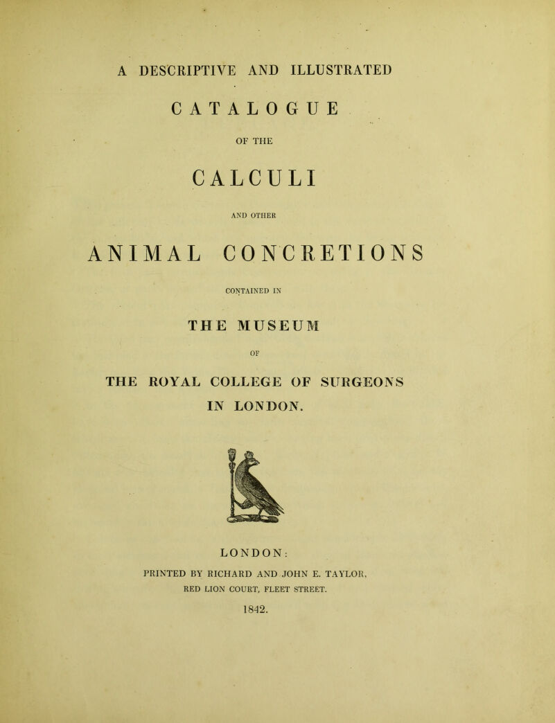 A DESCRIPTIVE AND ILLUSTRATED CATALOGUE OF THE CALCULI AND OTHER ANIMAL CONCRETIONS CONTAINED IN THE MUSEUM OF THE ROYAL COLLEGE OF SURGEONS IN LONDON. LONDON: PRINTED BY RICHARD AND JOHN E. TAYLOR, RED LION COURT, FLEET STREET. 1842.