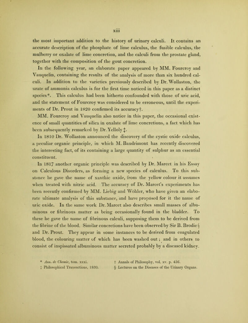 the most important addition to the history of urinary calculi. It contains an accurate description of the phosphate of lime calculus, the fusible calculus, the mulberry or oxalate of lime concretion, and the calculi from the prostate gland, together with the composition of the gout concretion. In the following year, an elaborate paper appeared by MM. Fourcroy and Vauquelin, containing the results of the analysis of more than six hundred cal- culi. In addition to the varieties previously described by Dr. Wollaston, the urate of ammonia calculus is for the first time noticed in this paper as a distinct species*. This calculus had been hitherto confounded with those of uric acid, and the statement of Fourcroy was considered to be erroneous, until the experi- ments of Dr. Prout in 1820 confirmed its accuracyf. MM. Fourcroy and Vauquelin also notice in this paper, the occasional, exist- ence of small quantities of silica in oxalate of lime concretions, a fact which has been subsequently remarked by Dr. Yelloly^. In 1810 Dr. Wollaston announced the discovery of the cystic oxide calculus, a peculiar organic principle, in which M. Baudrimont has recently discovered the interesting fact, of its containing a large quantity of sulphur as an essential constituent. In 1817 another organic principle was described by Dr. Marcet in his Essay on Calculous Disorders, as forming a new species of calculus. To this sub- stance he gave the name of xanthic oxide, from the yellow colour it assumes when treated with nitric acid. The accuracy of Dr. Marcet’s experiments has been recently confirmed by MM. Liebig and Wohler, who have given an elabo- rate ultimate analysis of this substance, and have proposed for it the name of uric oxide. In the same work Dr. Marcet also describes small masses of albu- minous or fibrinous matter as being occasionally found in the bladder. To these he gave the name of fibrinous calculi, supposing them to be derived from the fibrine of the blood. Similar concretions have been observed by Sir B. Brodie§ and Dr. Prout. They appear in some instances to be derived from coagulated blood, the colouring matter of which has been washed out; and in others to consist of inspissated albuminous matter secreted probably by a diseased kidney. * Ann. de Ckemie, tom. xxxi. I Philosophical Transactions, 1830. t Annals of Philosophy, vol. xv. p. 436. § Lectures on the Diseases of the Urinary Organs.