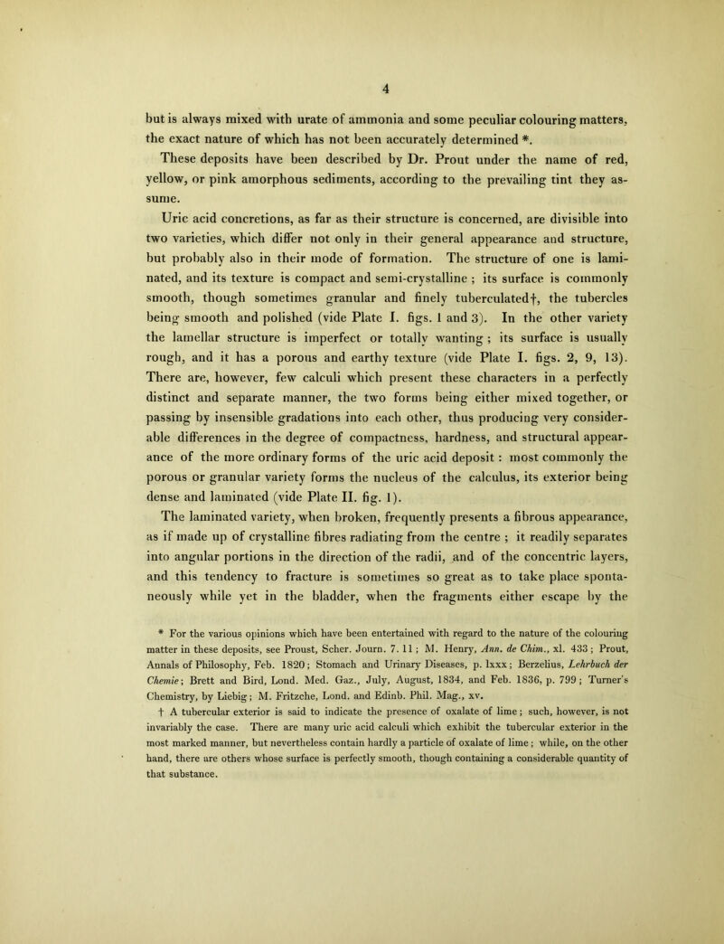 but is always mixed with urate of ammonia and some peculiar colouring matters, the exact nature of which has not been accurately determined *. These deposits have been described by Dr. Prout under the name of red, yellow, or pink amorphous sediments, according to the prevailing tint they as- sume. Uric acid concretions, as far as their structure is concerned, are divisible into two varieties, which differ not only in their general appearance and structure, but probably also in their inode of formation. The structure of one is lami- nated, and its texture is compact and semi-crystalline ; its surface is commonly smooth, though sometimes granular and finely tuberculatedf, the tubercles being smooth and polished (vide Plate I. figs. 1 and 3). In the other variety the lamellar structure is imperfect or totallv wanting ; its surface is usually rough, and it has a porous and earthy texture (vide Plate I. figs. 2, 9, 13). There are, however, few calculi which present these characters in a perfectly distinct and separate manner, the two forms being either mixed together, or passing by insensible gradations into each other, thus producing very consider- able differences in the degree of compactness, hardness, and structural appear- ance of the more ordinary forms of the uric acid deposit : most commonly the porous or granular variety forms the nucleus of the calculus, its exterior being dense and laminated (vide Plate II. fig. 1). The laminated variety, when broken, frequently presents a fibrous appearance, as if made up of crystalline fibres radiating from the centre ; it readily separates into angular portions in the direction of the radii, and of the concentric layers, and this tendency to fracture is sometimes so great as to take place sponta- neously while yet in the bladder, when the fragments either escape by the * For the various opinions which have been entertained with regard to the nature of the colouring matter in these deposits, see Proust, Scher. Journ. 7.11; M. Henry, Ann. de Chim., xl. 433 ; Prout, Annals of Philosophy, Feb. 1820; Stomach and Urinary Diseases, p. lxxx; Berzelius, Lehrbuch der Chemie; Brett and Bird, Lond. Med. Gaz., July, August, 1834, and Feb. 1836, p. 799; Turner's Chemistry, by Liebig; M. Fritzche, Lond. and Edinb. Phil. Mag., xv. t A tubercular exterior is said to indicate the presence of oxalate of lime; such, however, is not invariably the case. There are many uric acid calculi which exhibit the tubercular exterior in the most marked manner, but nevertheless contain hardly a particle of oxalate of lime; while, on the other hand, there are others whose surface is perfectly smooth, though containing a considerable quantity of that substance.